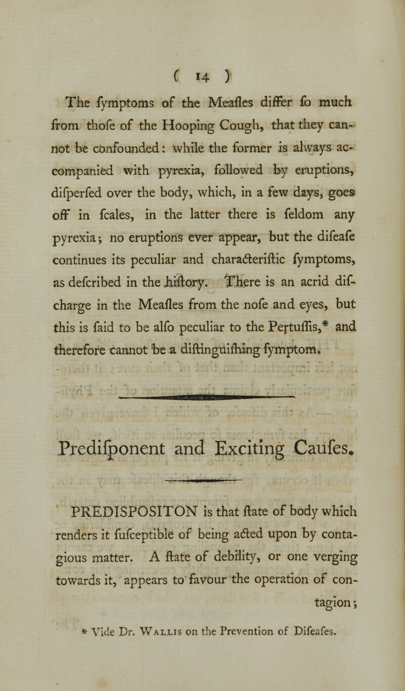 The fymptoms of the Meafles differ fo much from thofe of the Hooping Cough, that they can- not be confounded: while the former is always ac- companied with pyrexia, followed by eruptions, difperfed over the body, which, in a few days, goes off in fcales, in the latter there is feldom any pyrexia-, no eruptions ever appear, but the difeafe continues its peculiar and characteriftic fymptoms, as defcribed in the hiftory. There is an acrid dif- charge in the Meafles from the nofe and eyes, but this is faid to be alfo peculiar to the PertufBs,* and therefore cannot be a diftinguifhing fymptom. Predifponent and Exciting Caufes. PREDISPOSITON is that ftate of body which renders it fufceptible of being acted upon by conta- gious matter. A ftate of debility, or one verging towards it, appears to favour the operation of con- tagion ; * Vide Dr. Wallis on the Prevention of Difeafes.