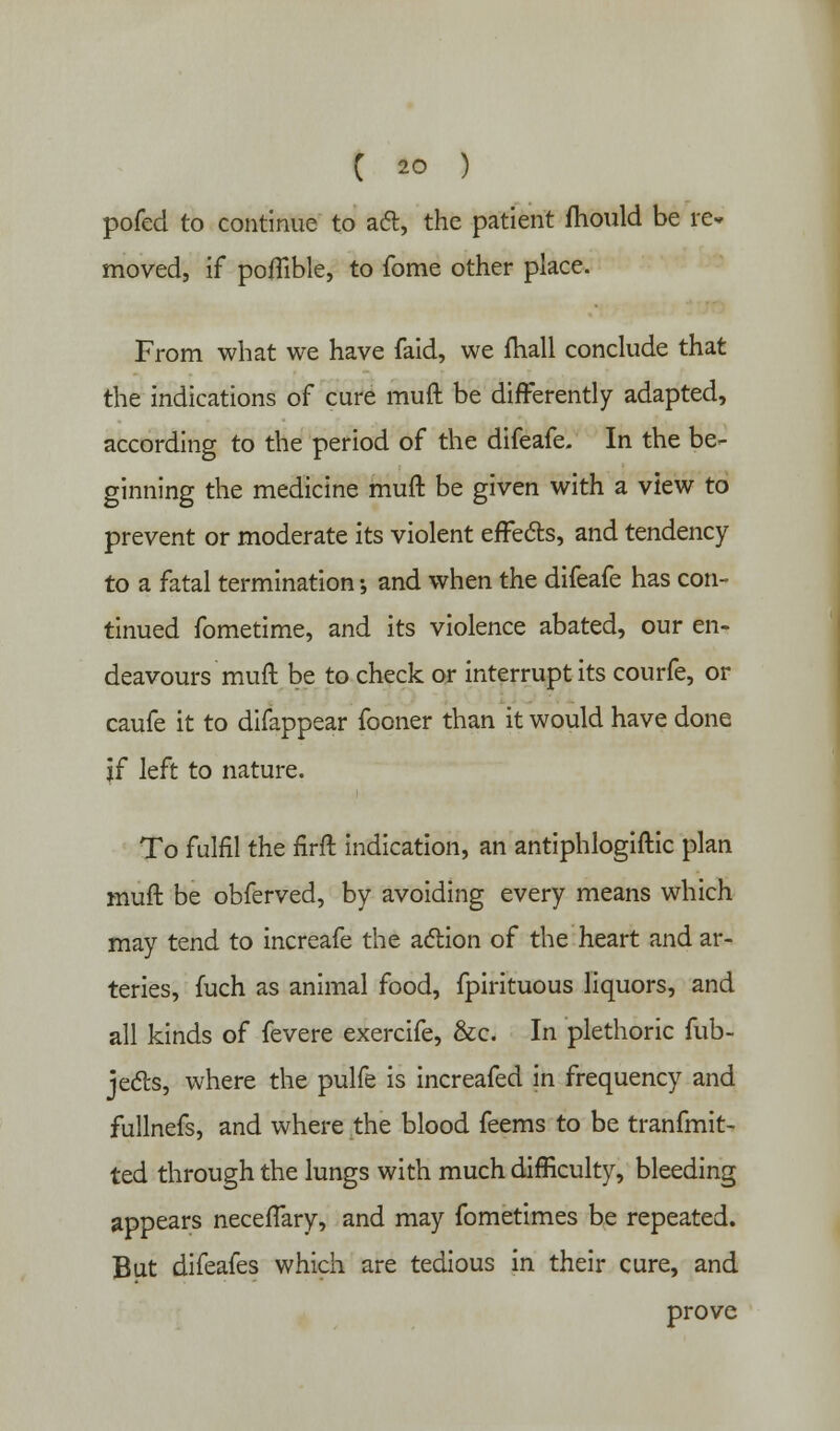 pofed to continue to aft, the patient mould be re* moved, if pofTible, to fome other place. From what we have faid, we mail conclude that the indications of cure muft be differently adapted, according to the period of the difeafe. In the be- ginning the medicine muft be given with a view to prevent or moderate its violent effects, and tendency to a fatal termination •, and when the difeafe has con- tinued fometime, and its violence abated, our en- deavours muft be to check or interrupt its courfe, or caufe it to difappear fooner than it would have done If left to nature. To fulfil the firft indication, an antiphlogiftic plan muft be obferved, by avoiding every means which may tend to increafe the action of the heart and ar- teries, fuch as animal food, fpirituous liquors, and all kinds of fevere exercife, &c. In plethoric fub- jects, where the pulfe is increafed in frequency and fullnefs, and where the blood feems to be tranfmit- ted through the lungs with much difficulty, bleeding appears neceffary, and may fometimes be repeated. But difeafes which are tedious in their cure, and prove