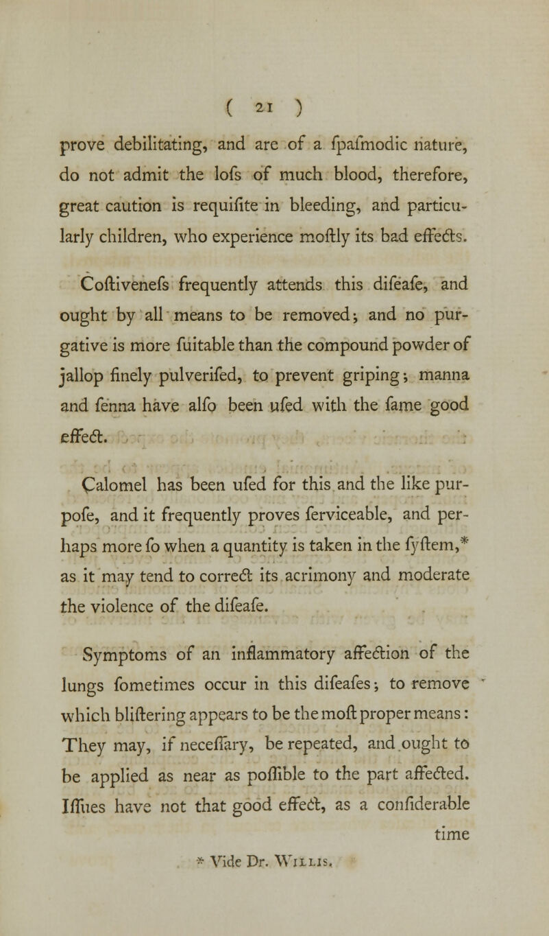 prove debilitating, and are of a fpafmodic nature, do not admit the lofs of much blood, therefore, great caution is requisite in bleeding, and particu- larly children, who experience moftly its bad effects. Coftivenefs frequently attends this difeafe, and ought by all means to be removed; and no pur- gative is more fuitable than the compound powder of jallop finely pulverifed, to prevent griping; manna and fenna have alfo been ufed with the fame good effect. Calomel has been ufed for this and the like pur- pofe, and it frequently proves ferviceable, and per- haps more fo when a quantity is taken in the fyftem,* as it may tend to correct its acrimony and moderate the violence of the difeafe. Symptoms of an inflammatory affection of the lungs fometimes occur in this difeafes-, to remove which bliftering appears to be the moft proper means: They may, if neceffary, be repeated, and ought to be applied as near as poflible to the part affected. Iffues have not that good effect, as a confiderable time * Vide Dr. Willis.