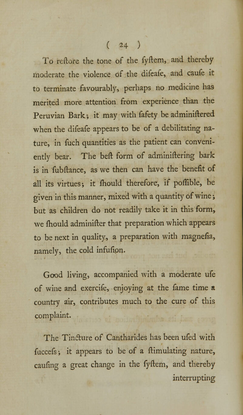To reftore the tone of the fyftem, and thereby moderate the violence of the difeafe, and caufe it to terminate favourably, perhaps no medicine has merited more attention from experience than the Peruvian Bark; it may with fafety be adminiftered when the difeafe appears to be of a debilitating na- ture, in fuch quantities as the patient can conveni- ently bear. The beft form of adminiftering bark is in fubftance, as we then can have the benefit of all its virtues; it mould therefore, if poflible, be given in this manner, mixed with a quantity of wine; but as children do not readily take it in this form, we mould adminifter that preparation which appears to be next in quality, a preparation with magnefia, namely, the cold infufion. Good living, accompanied with a moderate ufe of wine and exercife, enjoying at the fame time a country air, contributes much to the cure of this complaint. The Tindture of Cantharides has been ufed with fuccefs; it appears to be of a ftimulating nature, caufing a great change in the fyftem, and thereby interrupting