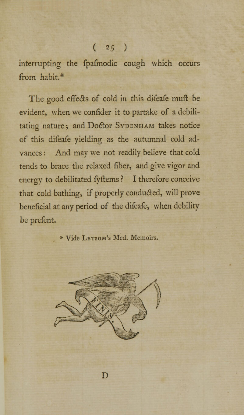 interrupting the fpafmodic cough which occurs from habit.* The good effects of cold in this difeafe muft be evident, when we confider it to partake of a debili- tating nature; and Doctor Sydenham takes notice of this difeafe yielding as the autumnal cold ad- vances : And may we not readily believe that cold tends to brace the relaxed fiber, and give vigor and energy to debilitated fyftems ? I therefore conceive that cold bathing, if properly conducted, will prove beneficial at any period of the difeafe, when debility be prefent. * Vide Letsom's Med. Memoirs. D