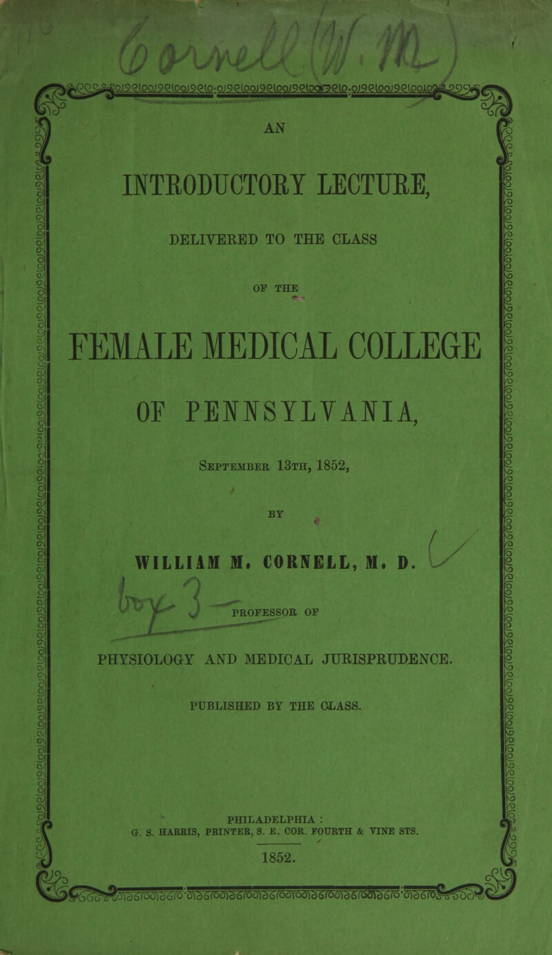 )9Q(0O)9Q(0O)9<?[O:O)9Q(0O)9Q[.0O)9<?(0<X7)Q{0.QnS^0O)9<?{0Okq AN INTRODUCTORY LECTURE, DELIVERED TO THE CLASS OF THE FEMALE MEDICAL COLLEGE OF PENNSYLVANIA, September 13th, 1852, BY WILLIAM M. CORNELL, M. D. F*y PROFESSOR OF PHYSIOLOGY AND MEDICAL JURISPRUDENCE. PUBLISHED BY THE GLASS. \ c/jl PHILADELPHIA : G. S. HARRIS, PRINTER, S. E. COR. FOURTH & VINE STS. 1852. ^Mrm^m^^^^^^^^u^^^^B'-^^^^^i