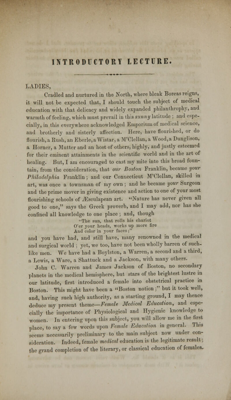 INTRODUCTORY LECTURE. LADIES, Cradled and nurtured in the North, where hleak Boreas reigns, it will not be expected that, I should touch the subject of medical education with that delicacy and widely expanded philanthrophy, and warmth of feeling, which must prevail in this sunny latitude ; and espe- cially, in this everywhere acknowledged Emporium of medical science, and brotherly and sisterly affection. Here, have flourished, or do flourish, a Rush, an Eberle,aWistar, a M'Clellan, a Wood, a Dunglison, a Horner, a Mutter and an host of others, highly, and justly esteemed for their eminent attainments in the scientific world and in the art of healing. But, I am encouraged to cast my mite into this broad foun- tain, from the consideration, that our BostoTi Franklin, became your Philadelphia Franklin; and our Connecticut M'Clellan, skilled in art, was once a townsman of my own ; and he became your Surgeon and the prime mover in giving existence and action to one of your most flourishing schools of iEsculapean art. Nature has never given all good to one, says the Greek proverb, and I may add, nor has she confined all knowledge to one place ; and, though The sun, that rolls his chariot O'er your heads, works up more fire And color in your faces ; and you have had, and still have, many renowned in the medical and surgical world ; yet, we too, have not been wholly barren of such- like men. We have had a Boylston, a Warren, a second and a third, a Lewis, a Ware, a Shattuck and a Jackson, with many others. John C. Warren and James Jackson of Boston, no secondary planets in the medical hemisphere, but stars of the brightest lustre in our latitude, first introduced a female into obstetrical practice in Boston. This might have been a Boston notion ; but it took well, and, having such high authority, as a starting ground, I may thence deduce my present theme—Female Medical Education, and espe- cially the importance of Physiological and Hygienic knowledge to women. In entering upon this subject, you will allow me in the first place, to say a few words upon Female Education in general. This seems necessarily preliminary to the main subject now under con- eideration. Indeed, female medical education is the legitimate result; the grand completion of the literary, or classical education of females.