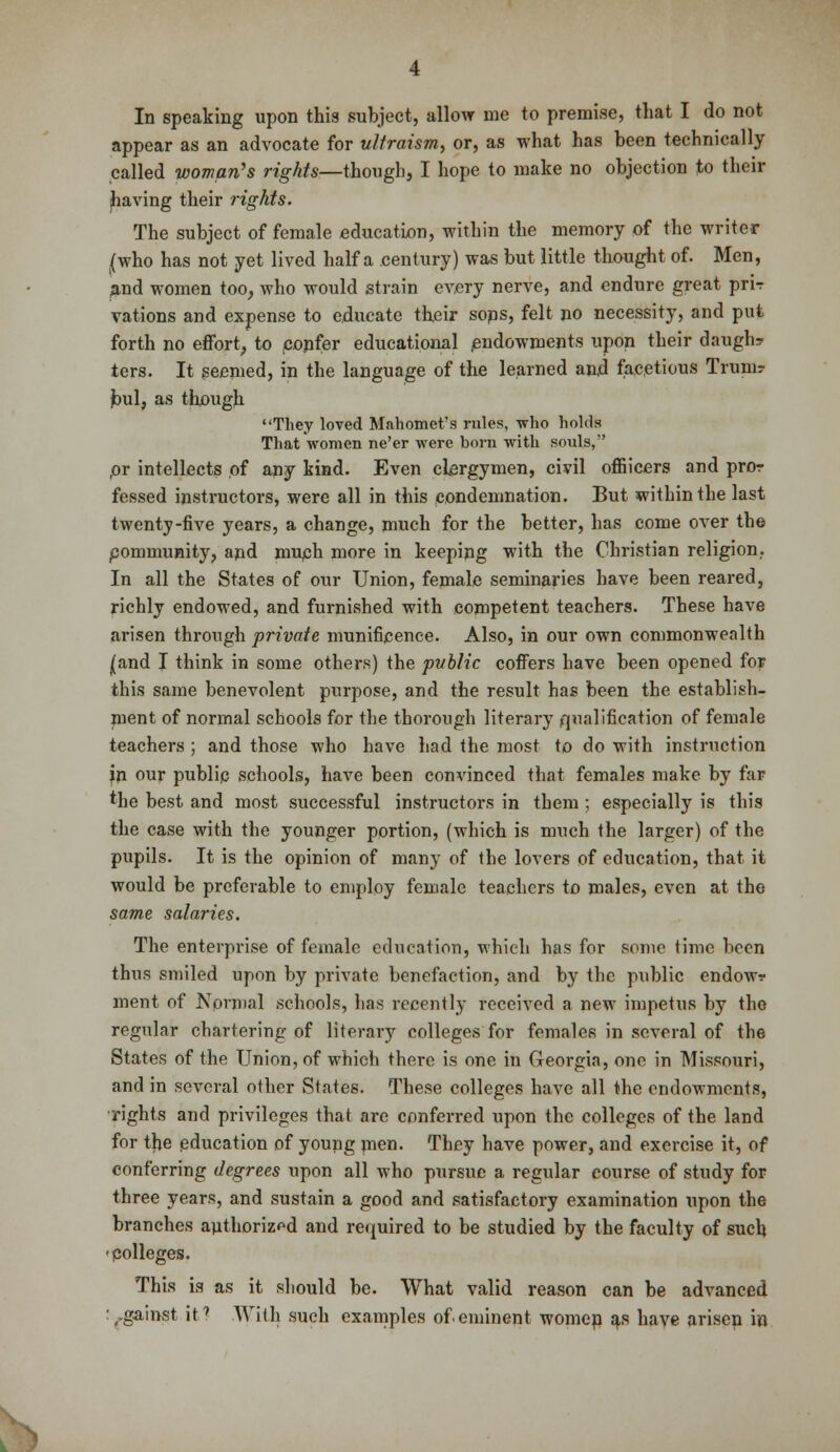 In speaking upon this subject, allow me to premise, that I do not appear as an advocate for ultraism, or, as what has been technically called woman's rights—though, I hope to make no objection to their having their rights. The subject of female education, within the memory of the writer .(who has not yet lived half a century) was but little thought of. Men, and women too, who would strain every nerve, and endure great prir vations and expense to educate their sops, felt no necessity, and put forth no effort, to eopfer educational endowments upon their daugh? ters. It seemed, in the language of the learned and facetious Trum? bul, as though They loved Mahomet's rules, who holds That women ne'er were born with souls, pr intellects of any kind. Even clergymen, civil officers and pror fessed instructors, were all in this condemnation. But within the last twenty-five years, a change, much for the better, has come over the pommunity, apd much more in keeping with the Christian religion. In all the States of our Union, female seminaries have been reared, richly endowed, and furnished with competent teachers. These have arisen through private munificence. Also, in our own commonwealth (and I think in some others) the public coffers have been opened for this same benevolent purpose, and the result has been the establish- nient of normal schools for the thorough literary qualification of female teachers ; and those who have had the most to do with instruction jn our publip schools, have been convinced that females make by far the best and most successful instructors in them ; especially is this the case with the younger portion, (which is much the larger) of the pupils. It is the opinion of many of the lovers of education, that it would be preferable to employ female teachers to males, even at the same salaries. The enterprise of female education, which has for some time been thus smiled upon by private benefaction, and by the public endow? ment of Normal schools, has recently received a new impetus by the regular chartering of literary colleges for females in several of the States of the Union, of which there is one in Georgia, one in Missouri, and in several other States. These colleges have all the endowments, ■rights and privileges that are conferred upon the colleges of the land for the education of young men. They have power, and exercise it, of conferring degrees upon all who pursue a regular course of study for three years, and sustain a good and satisfactory examination upon the branches authorized and required to be studied by the faculty of such 'Colleges. This is as it should be. What valid reason can be advanced :,.gainst it7 With such examples of eminent womep as have arisen in