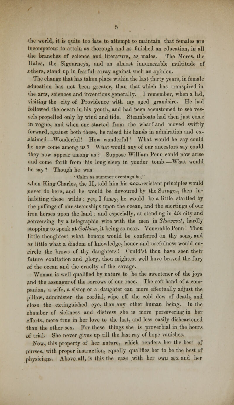 •the world, it is quite too late to attempt to maintain that females »re incompetent to attain as thorough and as finished an education, in all the branches of science and literature, as males. The Mores, the Hales, the Sigourneys., and an almost innumerable multitude of others, stand up in fearful array against such an opinion. The change that has taken place within the last thirty years, in female .education has not been greater, than that which has transpired in the arts, sciences and inventions generally. I remember, when a lad, visiting the city of Providence with my aged grandsire. He had followed the ocean in his youth, and had been accustomed to see ves- sels propelled only by wind and tide. Steamboats had then just come in vogue, and when one started from the wharf and moved swiftly forward, against both these, he raised his hands in admiration and ex- claimed—Wonderful! How wonderful! What would he say could he now come among us * What would any of our ancestors say could they now appear among us ? Suppose William Penn could now arise and come forth from his long sleep in yonder tomb.—What would he say ? Though he was Calm as summer evenings be, when King Charles, the II, told him his non-resistaut principles would pever do here, and he would be devoured by the Savages, then in- habiting these wilds ; yet, I fancy, he would be a little startled by the puffings of our steamships upon the ocean, and the snortings of our iron horses upon the land ; and especially, at standing in his city and conversing by a telegraphic wire with the men in Shawmut, hardly stopping to speak at Gotham, it being so near. Venerable Penn ! Thou Jittle thoughtest what honors would be conferred on thy sons, and as little what a diadem of knowledge, honor and usefulness would en- circle the brows of thy daughters ! Could'st thou have seen their future exaltation and glory, thou mightest well have braved the fury of the ocean and the cruelty of the savage. Woman is well qualified by nature to be the sweetener of the joys and the assuager of the sorrows of our race. The soft hand of a com- panion, a wife, a sister or a daughter can more effectually adjust the pillow, administer the cordial, wipe off the cold dew of death, and close the extinguished eye, than any other human being. In the chamber of sickness and distress she is more persevering in her efforts, more true in her love to the last, and less easily disheartened than the other sex. For these things she is proverbial in the hours of trial. She never gives up till the last ray of hope vanishes. Now, this property of her nature, which renders her the best of purses, with proper instruction, equally qualifies her to be the best of physicians. Above all, is this the case with her own sex and her