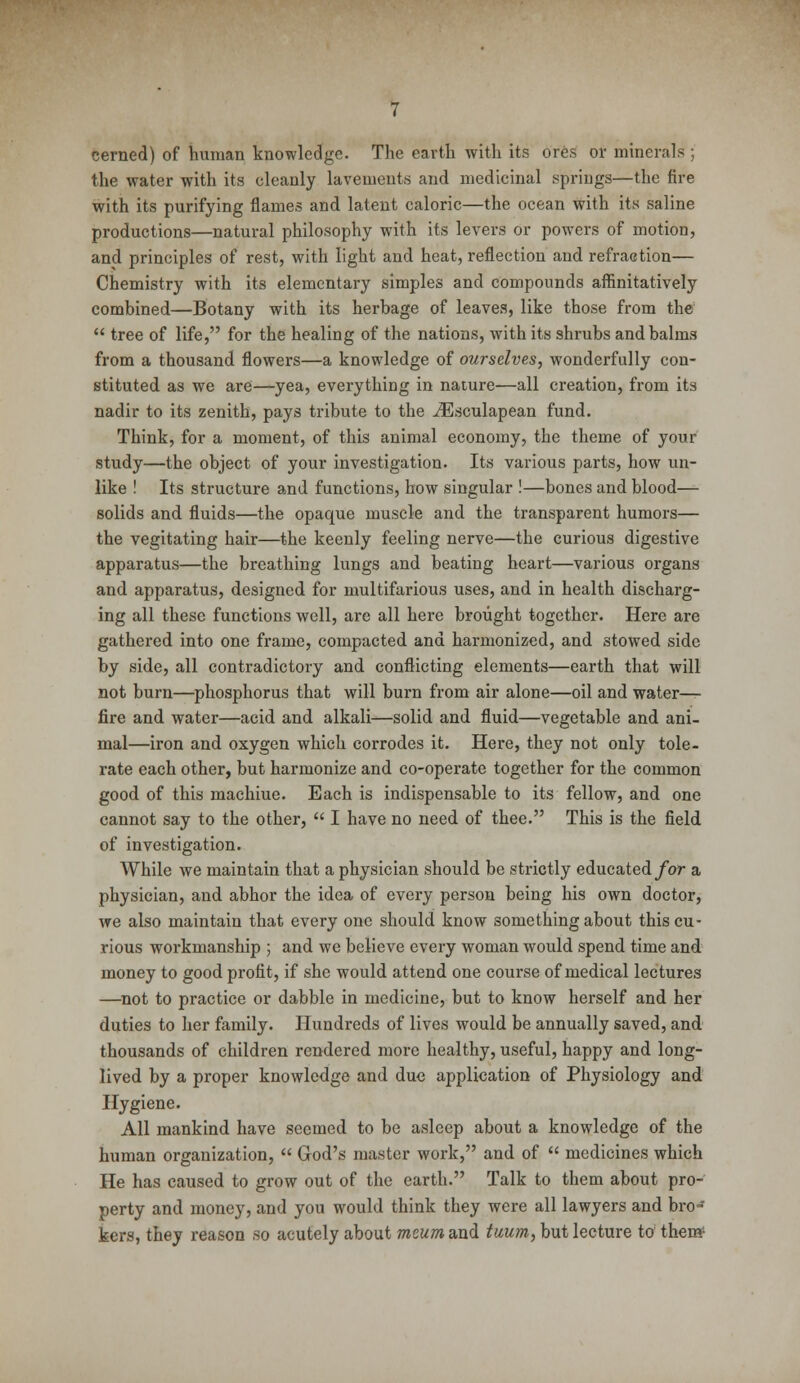 cerned) of human knowledge. The earth with its ores or minerals ; the water with its cleanly lavements and medicinal springs—the fire with its purifying flames and latent caloric—the ocean with its saline productions—natural philosophy with its levers or powers of motion, and principles of rest, with light and heat, reflection and refraction— Chemistry with its elementary simples and compounds affinitatively combined—Botany with its herbage of leaves, like those from the  tree of life, for the healing of the nations, with its shrubs and balms from a thousand flowers—a knowledge of ourselves, wonderfully con- stituted as we are—yea, everything in nature—all creation, from its nadir to its zenith, pays tribute to the iEsculapean fund. Think, for a moment, of this animal economy, the theme of your study—the object of your investigation. Its various parts, how un- like ! Its structure and functions, how singular !—bones and blood— solids and fluids—the opaque muscle and the transparent humors— the vegitating hair—the keenly feeling nerve—the curious digestive apparatus—the breathing lungs and beating heart—various organs and apparatus, designed for multifarious uses, and in health discharg- ing all these functions well, are all here brought together. Here are gathered into one frame, compacted and harmonized, and stowed side by side, all contradictory and conflicting elements—earth that will not burn—phosphorus that will burn from air alone—oil and water— fire and water—acid and alkali—solid and fluid—vegetable and ani- mal—iron and oxygen which corrodes it. Here, they not only tole- rate each other, but harmonize and co-operate together for the common good of this machiue. Each is indispensable to its fellow, and one cannot say to the other,  I have no need of thee. This is the field of investigation. While we maintain that a physician should be strictly educated for a physician, and abhor the idea of every person being his own doctor, we also maintain that every one should know something about this cu- rious workmanship ; and we believe every woman would spend time and money to good profit, if she would attend one course of medical lectures —not to practice or dabble in medicine, but to know herself and her duties to her family. Hundreds of lives would be annually saved, and thousands of children rendered more healthy, useful, happy and long- lived by a proper knowledge and due application of Physiology and Hygiene. All mankind have seemed to be asleep about a knowledge of the human organization,  God's master work, and of  medicines which He has caused to grow out of the earth. Talk to them about pro- perty and money, and you would think they were all lawyers and bro- kers, they reason so acutely about meum and tuum, but lecture to then*