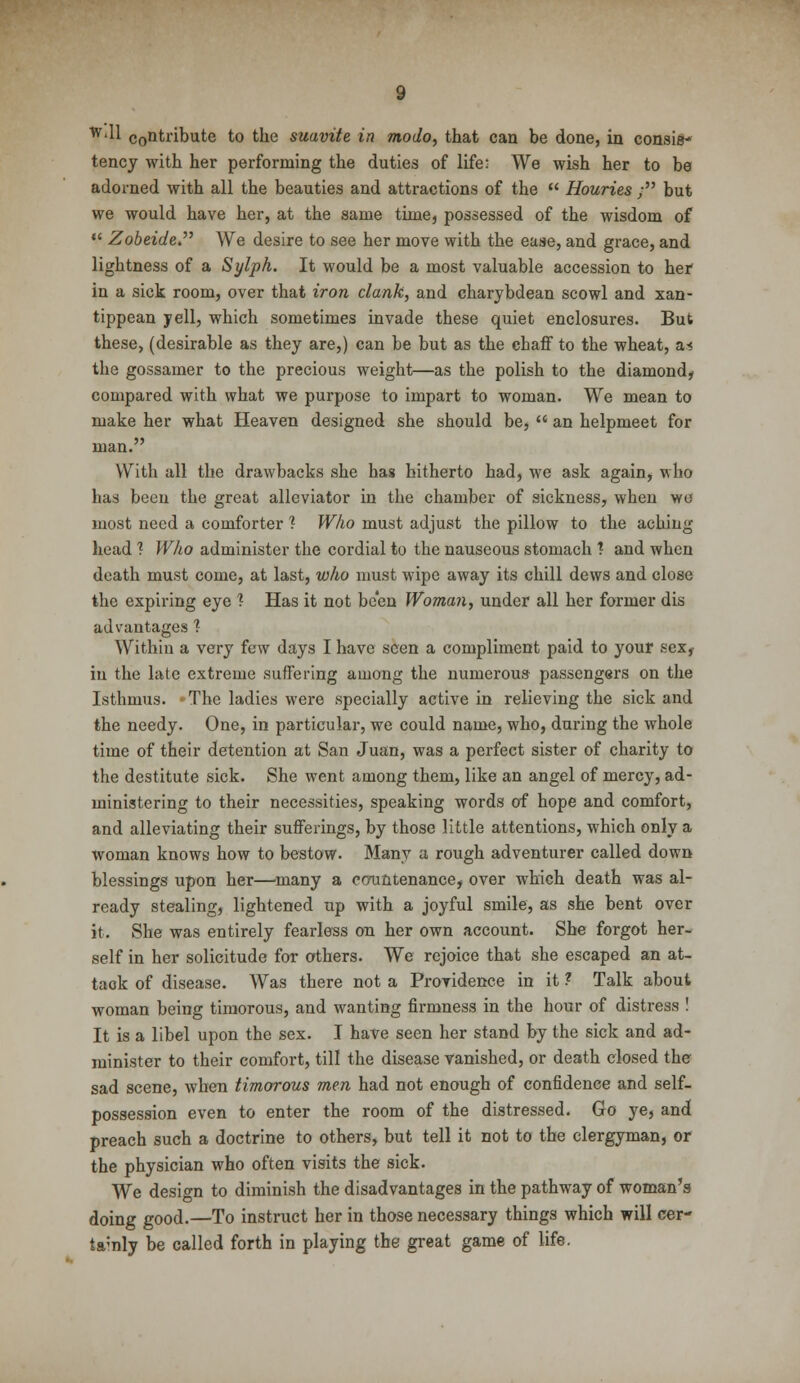 wdl contribute to the suavite in modo, that can be done, in consis- tency with her performing the duties of life: We wish her to be adorned with all the beauties and attractions of the  Houries ; but we would have her, at the same time, possessed of the wisdom of  Zobeide We desire to see her move with the ease, and grace, and lightness of a Sylph. It would be a most valuable accession to her in a sick room, over that iron clank, and charybdean scowl and xan- tippean jell, which sometimes invade these quiet enclosures. But these, (desirable as they are,) can be but as the chaff to the wheat, m, the gossamer to the precious weight—as the polish to the diamond, compared with what we purpose to impart to woman. We mean to make her what Heaven designed she should be,  an helpmeet for man. With all the drawbacks she has hitherto had, we ask again, who has been the great alleviator in the chamber of sickness, wheu wo most need a comforter ? Who must adjust the pillow to the aching head ? Who administer the cordial to the nauseous stomach * and when death must come, at last, who must wipe away its chill dews and close the expiring eye ? Has it not been Woman, under all her former dis advantages 1 Within a very few days I have seen a compliment paid to your sex, in the late extreme suffering among the numerous passengers on the Isthmus. The ladies were specially active in relieving the sick and the needy. One, in particular, we could name, who, during the whole time of their detention at San Juan, was a perfect sister of charity to the destitute sick. She went among them, like an angel of mercy, ad- ministering to their necessities, speaking words of hope and comfort, and alleviating their sufferings, by those little attentions, which only a woman knows1 how to bestow. Many a rough adventurer called down blessings upon her—many a countenance, over which death was al- ready stealing, lightened up with a joyful smile, as she bent over it. She was entirely fearless on her own account. She forgot her- self in her solicitude for others. We rejoice that she escaped an at- tack of disease. Was there not a Providence in it ? Talk about woman being timorous, and wanting firmness in the hour of distress ! It is a libel upon the sex. I have seen her stand by the sick and ad- minister to their comfort, till the disease vanished, or death closed the sad scene, when timorous men had not enough of confidence and self- possession even to enter the room of the distressed. Go ye, and preach such a doctrine to others, but tell it not to the clergyman, or the physician who often visits the sick. We design to diminish the disadvantages in the pathway of woman's doing good.—To instruct her in those necessary things which will cer- tainly be called forth in playing the great game of life.