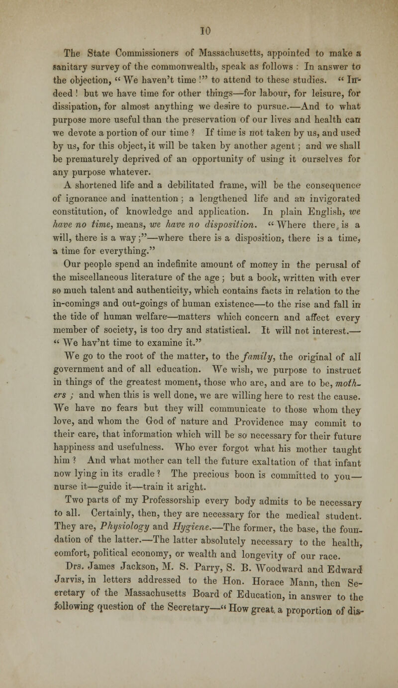 The State Commissioners of Massachusetts, appointed to make a sanitary survey of the commonwealth, speak as follows : In answer to the objection,  We haven't time ! to attend to these studies.  Irr- deed ! but we have time for other things—for labour, for leisure, for dissipation, for almost anything we desire to pursue.—And to what purpose more useful than the preservation of our lives and health can we devote a portion of our time ? If time is not taken by us, and used by us, for this object, it will be taken by another agent; and we shall be prematurely deprived of an opportunity of using it ourselves for any purpose whatever. A shortened life and a debilitated frame, will be the consequence of ignorance and inattention ; a lengthened life and an invigorated constitution, of knowledge and application. In plain English, we have no time, means, we have no disposition. Where there,is a will, there is a way;—where there is a disposition, there i3 a time, a time for everything. Our people spend an indefinite amount of money in the perusal of the miscellaneous literature of the age ; but a book, written with ever so much talent and authenticity, which contains facts in relation to the in-comings and out-goings of human existence—to the rise and fall in the tide of human welfare—matters which concern and affect every member of society, is too dry and statistical. It will not interest.—  We hav'nt time to examine it. We go to the root of the matter, to the family, the original of all government and of all education. We wish, we purpose to instruct in things of the greatest moment, those who are, and are to be, moth- ers ; and when this is well done, we are willing here to rest the cause. We have no fears but they will communicate to those whom they love, and whom the God of nature and Providence may commit to their care, that information which will be so necessary for their future happiness and usefulness. Who ever forgot what his mother taught him % And what mother can tell the future exaltation of that infant now lying in its cradle? The precious boon is committed to you nurse it—guide it—train it aright. Two parts of my Professorship every body admits to be necessary to all. Certainly, then, they are necessary for the medical student. They are, Physiology and Hygiene.—The former, the base, the foun- dation of the latter.—The latter absolutely necessary to the health, comfort, political economy, or wealth and longevity of our race. Drs. James Jackson, M. S. Parry, S. B. Woodward and Edward Jarvis, in letters addressed to the Hon. Horace Mann, then Se- cretary of the Massachusetts Board of Education, in answer to the following question of the Secretary— How great, a proportion of dis-