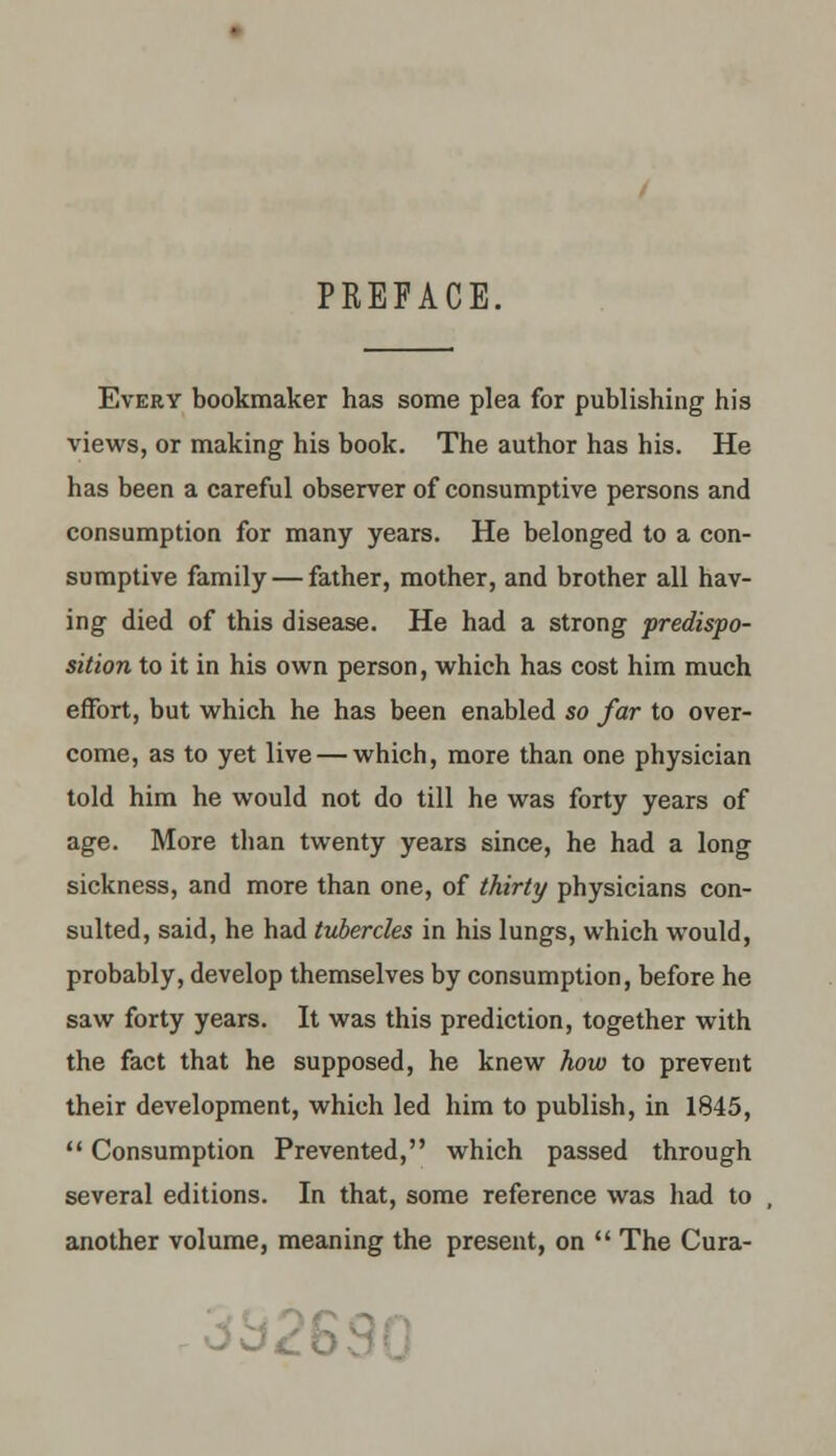 PKEFACE. Every bookmaker has some plea for publishing his views, or making his book. The author has his. He has been a careful observer of consumptive persons and consumption for many years. He belonged to a con- sumptive family — father, mother, and brother all hav- ing died of this disease. He had a strong predispo- sition to it in his own person, which has cost him much effort, but which he has been enabled so far to over- come, as to yet live — which, more than one physician told him he would not do till he was forty years of age. More than twenty years since, he had a long sickness, and more than one, of thirty physicians con- sulted, said, he had tubercles in his lungs, which would, probably, develop themselves by consumption, before he saw forty years. It was this prediction, together with the fact that he supposed, he knew how to prevent their development, which led him to publish, in 1845,  Consumption Prevented, which passed through several editions. In that, some reference was had to another volume, meaning the present, on  The Cura- .