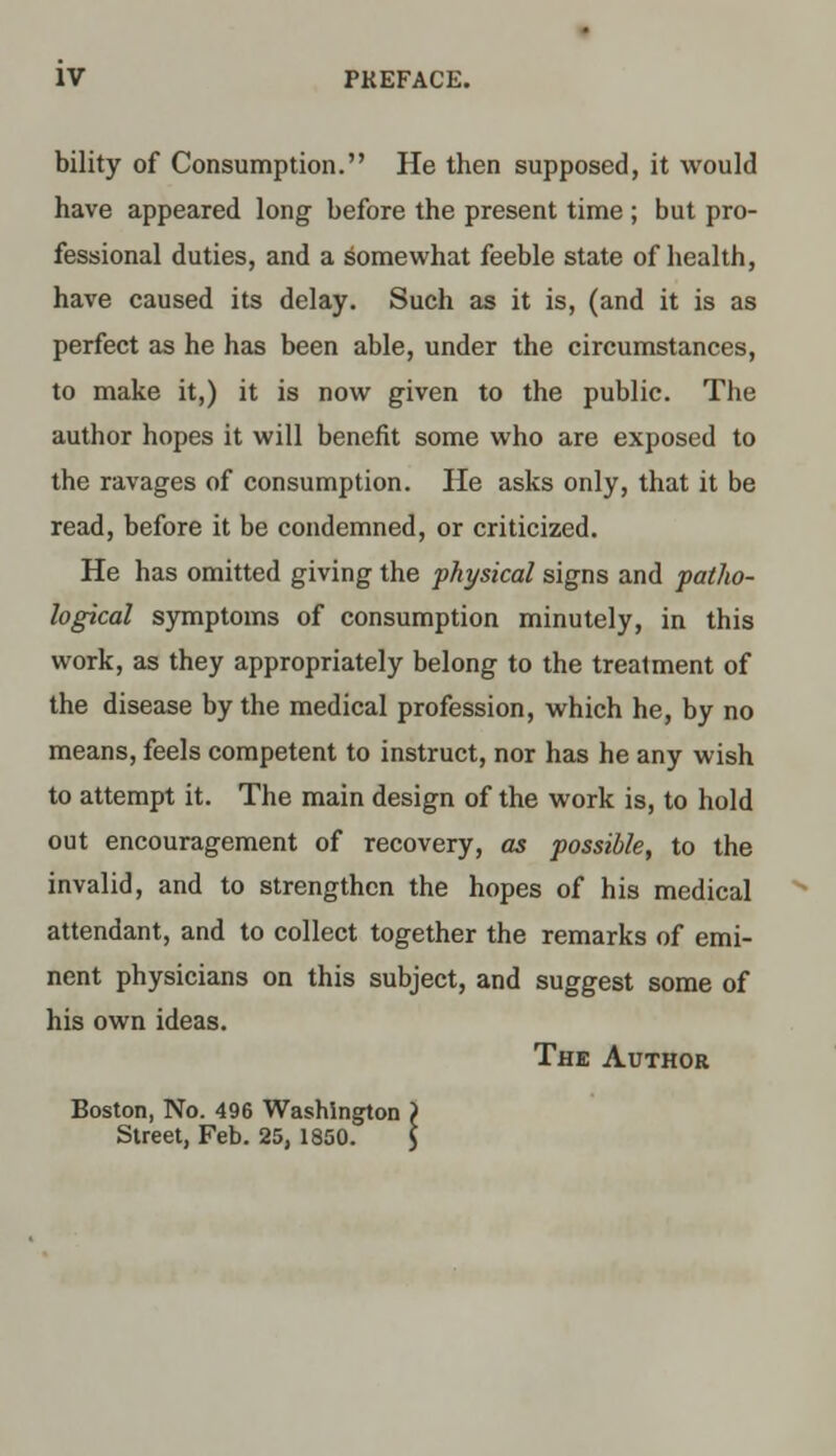 bility of Consumption. He then supposed, it would have appeared long before the present time ; but pro- fessional duties, and a somewhat feeble state of health, have caused its delay. Such as it is, (and it is as perfect as he has been able, under the circumstances, to make it,) it is now given to the public. The author hopes it will benefit some who are exposed to the ravages of consumption. He asks only, that it be read, before it be condemned, or criticized. He has omitted giving the physical signs and patho- logical symptoms of consumption minutely, in this work, as they appropriately belong to the treatment of the disease by the medical profession, which he, by no means, feels competent to instruct, nor has he any wish to attempt it. The main design of the work is, to hold out encouragement of recovery, as possible, to the invalid, and to strengthen the hopes of his medical attendant, and to collect together the remarks of emi- nent physicians on this subject, and suggest some of his own ideas. The Author Boston, No. 496 Washington > Street, Feb. 25, 1850. 5