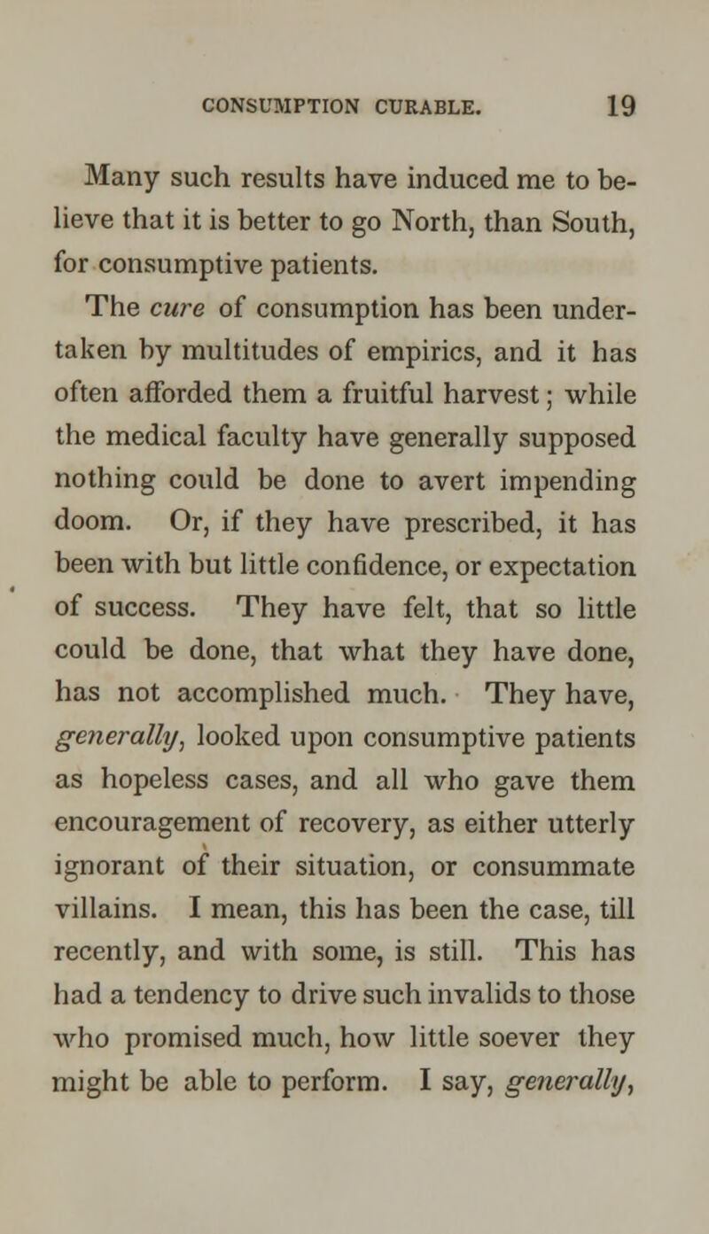 Many such results have induced me to be- lieve that it is better to go North, than South, for consumptive patients. The cure of consumption has been under- taken by multitudes of empirics, and it has often afforded them a fruitful harvest; while the medical faculty have generally supposed nothing could be done to avert impending doom. Or, if they have prescribed, it has been with but little confidence, or expectation of success. They have felt, that so little could be done, that what they have done, has not accomplished much. They have, generally, looked upon consumptive patients as hopeless cases, and all who gave them encouragement of recovery, as either utterly ignorant of their situation, or consummate villains. I mean, this has been the case, till recently, and with some, is still. This has had a tendency to drive such invalids to those who promised much, how little soever they might be able to perform. I say, generally,