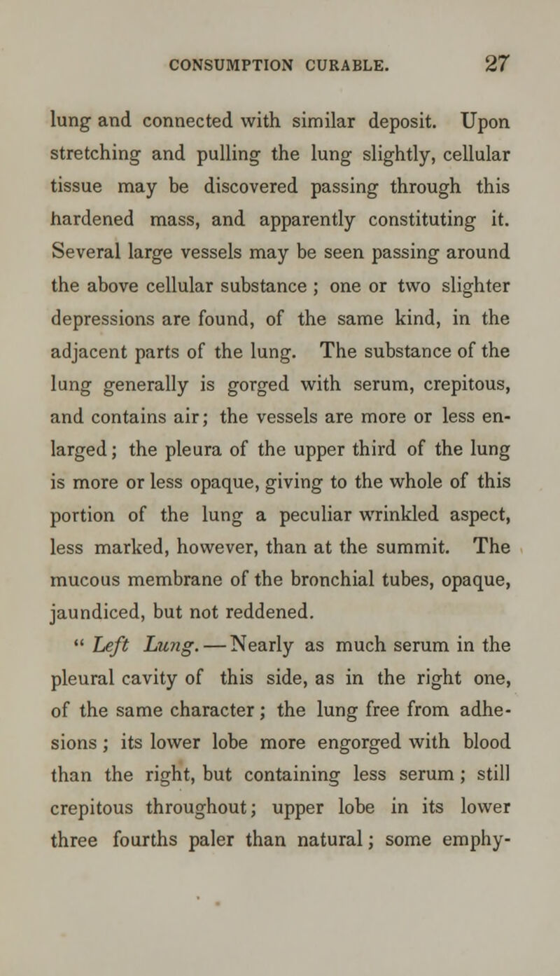 lung and connected with similar deposit. Upon stretching and pulling the lung slightly, cellular tissue may be discovered passing through this hardened mass, and apparently constituting it. Several large vessels may be seen passing around the above cellular substance ; one or two slighter depressions are found, of the same kind, in the adjacent parts of the lung. The substance of the lung generally is gorged with serum, crepitous, and contains air; the vessels are more or less en- larged ; the pleura of the upper third of the lung is more or less opaque, giving to the whole of this portion of the lung a peculiar wrinkled aspect, less marked, however, than at the summit. The mucous membrane of the bronchial tubes, opaque, jaundiced, but not reddened.  Left Lirng. — Nearly as much serum in the pleural cavity of this side, as in the right one, of the same character; the lung free from adhe- sions ; its lower lobe more engorged with blood than the right, but containing less serum; still crepitous throughout; upper lobe in its lower three fourths paler than natural; some emphy-