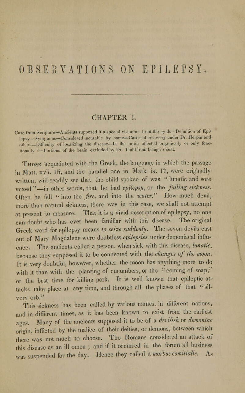 Chapter j. Case from Scripture—Ancients supposed it a special visitation front the grids—Definition of Epi» lepsy—Symptoms—Considered incurable by some—Cases of recovery under Dr. Herpin and others—Difficulty of localizing the disease—Is the brain affected organically or only func- tionally ?—Portions of the brain excluded by Dr. Todd from being its seal. Those acquainted with the Greek, the language in which the passage in Matt. xvii. 15, and the parallel one in Mark ix. 17, were originally written, will readily see that the child spoken of was  lunatic and sore vexed —in other words, that he had epilepsy, or the falling sickness. Often he fell  into the fire, and into the water. How much devil, more than natural sickness, there was in this case, we shall not attempt at present to measure. That it is a vivid description of epilepsy, no one can doubt who has ever been familiar with this disease. The original Greek word for epilepsy means to seize suddenly. The seven devils cast out of Mary Magdalene were doubtless epilepsies under demoniacal influ- ence. The ancients called a person, when sick with this disease, lunatic, because they supposed it to be connected with the changes of the moon. It is very doubtful, however, whether the moon has anything more to do with it than with the planting of cucumbers, or the  coming of soap, or the best time for killing pork. It is well known that epileptic at- tacks take place at any time, and through all the phases of that  sil- very orb. This sickness has been called by various names, in different nations, and in different times, as it has been known to exist from the earliest ao-es. Many of the ancients supposed it to be of a devilish or demoniac origin, inflicted by the malice of their deities, or demons, between which there was not much to choose. The Romans considered an attack of this disease as an ill omen ; and if it occurred in the forum all business was suspended for the day. Hence they called it morbus comitialis. As