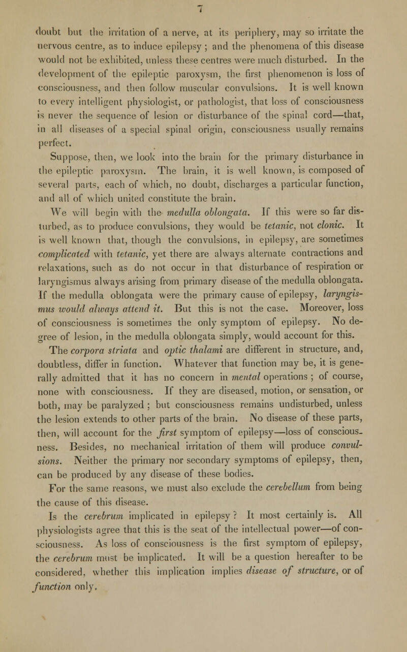 doubt but tbe irritation of a nerve, at its periphery, may so irritate the nervous centre, as to induce epilepsy ; and the phenomena of this disease would not be exhibited, unless these centres were much disturbed. In the development of the epileptic paroxysm, the first phenomenon is loss of consciousness, and then follow muscular convulsions. It is well known to every intelligent physiologist, or pathologist, that loss of consciousness is never the sequence of lesion or disturbance of the spinal cord—that, in all diseases of a special spinal origin, consciousness usually remains perfect. Suppose, then, we look into the brain for the primary disturbance in the epileptic paroxysm. The brain, it is well known, is composed of several parts, each of which, no doubt, discharges a particular function, and all of which united constitute the brain. We will begin with the medulla oblongata. If this were so far dis- turbed, as to produce convulsions, they would be tetanic, not clonic. It is well known that, though the convulsions, in epilepsy, are sometimes complicated with tetanic, yet there are always alternate contractions and relaxations, such as do not occur in that disturbance of respiration or laryngismus always arising from primary disease of the medulla oblongata. If the medulla oblongata were the primary cause of epilepsy, laryngis- mus would always attend it. But this is not the case. Moreover, loss of consciousness is sometimes the only symptom of epilepsy. No de- gree of lesion, in the medulla oblongata simply, would account for this. The corpora striata and optic thalami are different in structure, and, doubtless, differ in function. Whatever that function may be, it is gene- rally admitted that it has no concern in mental operations ; of course, none with consciousness. If they are diseased, motion, or sensation, or both, may be paralyzed ; but consciousness remains undisturbed, unless the lesion extends to other parts of the brain. No disease of these parts, then, will account for the first symptom of epilepsy—loss of conscious, ness. Besides, no mechanical irritation of them will produce convul- sions. Neither the primary nor secondary symptoms of epilepsy, then, can be produced by any disease of these bodies. For the same reasons, we must also exclude the cerebellum from being the cause of this disease. Is the cerebrum implicated in epilepsy ? It most certainly is. All physiologists agree that this is the seat of the intellectual power—of con- sciousness. As loss of consciousness is the first symptom of epilepsy, the cerebrum must be implicated. It will be a question hereafter to be considered, whether this implication implies disease of structure, or of function only.