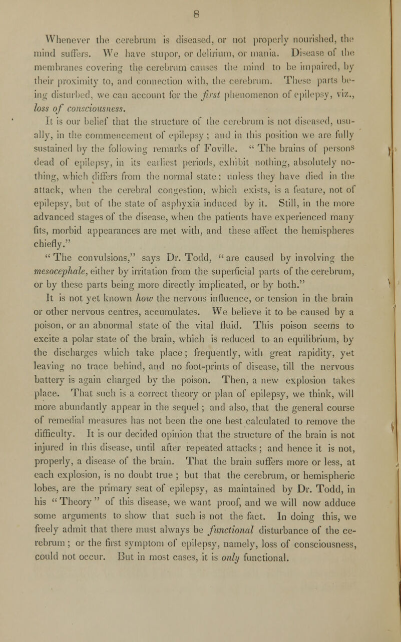 Whenever the cerebrum is diseased, or not properly nourished, the mind suffers. We have stupor, or delirium, or mania. Disease of the membranes covering the cerebrum causes the mind to be impaired, by their proximity to, and connection with, the cerebrum. These parts be- ing disturbed, we can account for the first phenomenon of epilepsy, viz., loss of consciousness. It is our belief that the structure of the cerebrum is not diseased, usu- ally, in the commencement of epilepsy ; and in this position we are fully sustained by the following remarks of Foville.  The brains of persons dead of epilepsy, in its earliest periods, exhibit nothing, absolutely no- thing, which differs from the normal state: unless they have died in the attack, when the cerebral congestion, which exists, is a feature, not of epilepsy, but of the state of asphyxia induced by it. Still, in the more advanced stages of the disease, when the patients have experienced many fits, morbid appearances are met with, and these affect the hemispheres chiefly. The convulsions, says Dr. Todd, are caused by involving the mesocephale, either by irritation from the superficial parts of the cerebrum, or by these parts being more directly implicated, or by both. It is not yet known how the nervous influence, or tension in the brain or other nervous centres, accumulates. We believe it to be caused by a poison, or an abnormal state of the vital fluid. This poison seems to excite a polar state of the brain, which is reduced to an equilibrium, by the discharges which take place; frequently, with great rapidity, yet leaving no trace behind, and no foot-prints of disease, till the nervous battery is again charged by the poison. Then, a new explosion takes place. That such is a correct theory or plan of epilepsy, we think, will more abundantly appear in the sequel; and also, that the general course of remedial measures has not been the one best calculated to remove the difficulty. It is our decided opinion that the structure of the brain is not injured in this disease, until after repeated attacks; and hence it is not, properly, a disease of the brain. That the brain suffers more or less, at each explosion, is no doubt true ; but that the cerebrum, or hemispheric lobes, are the primary seat of epilepsy, as maintained by Dr. Todd, in his  Theory  of this disease, we want proof, and we will now adduce some arguments to show that such is not the fact. In doing this, we freely admit that there must always be functional disturbance of the ce- rebrum ; or the first symptom of epilepsy, namely, loss of consciousness, could not occur. But in most cases, it is only functional.