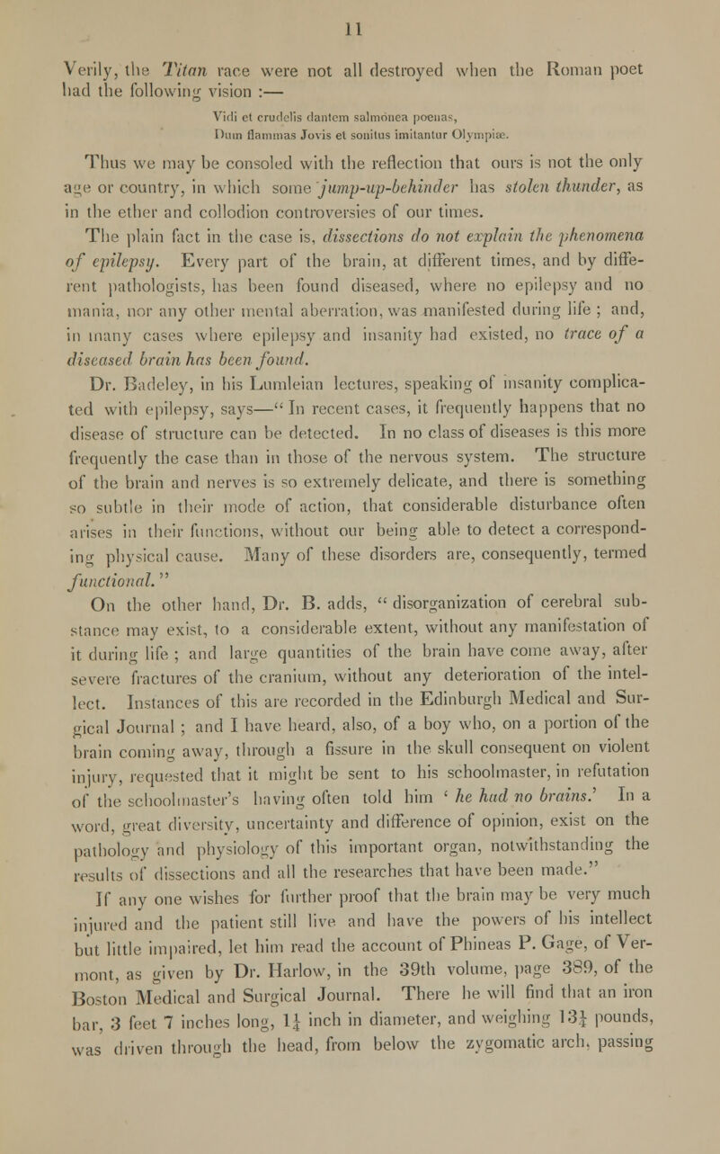 Verily, the Titan race were not all destroyed when the Roman poet had the following vision :— Vidi ct crudclis (lantern salmonea poenas, Diim flammas Jovis et sonitus imitantur Olympiae. Thus we may be consoled with the reflection that ours is not the only age or country, in which some jump-up-behinder has stolen thunder, as in the ether and collodion controversies of our times. The plain fact in the case is, dissections do not explain the phenomena of epilepsy. Every part of the brain, at different times, and by diffe- rent pathologists, has been found diseased, where no epilepsy and no mania, nor any other mental aberration, was manifested during life ; and, in many cases where epilepsy and insanity had existed, no trace of a diseased, brain has been found. Dr. Badeley, in his Lumleian lectures, speaking of insanity complica- ted with epilepsy, says—In recent cases, it frequently happens that no disease of structure can be detected. In no class of diseases is this more frequently the case than in those of the nervous system. The structure of the brain and nerves is so extremely delicate, and there is something so subtle in their mode of action, that considerable disturbance often arises in their functions, without our being able to detect a correspond- ing physical cause. Many of these disorders are, consequently, termed functional. On the other hand, Dr. B. adds,  disorganization of cerebral sub- stance may exist, to a considerable extent, without any manifestation of it during life ; and large quantities of the brain have come away, after severe fractures of the cranium, without any deterioration of the intel- lect. Instances of this are recorded in the Edinburgh Medical and Sur- gical Journal ; and I have heard, also, of a boy who, on a portion of the brain comin away, through a fissure in the skull consequent on violent injury, requested that it might be sent to his schoolmaster, in refutation of the schoolmaster's having often told him ' he had no brains.' In a word, great diversity, uncertainty and difference of opinion, exist on the pathology and physiology of this important organ, notwithstanding the results of dissections and all the researches that have been made. If any one wishes for further proof that the brain may be very much injured and the patient still live, and have the powers of his intellect but little impaired, let him read the account of Phineas P. Gage, of Ver- mont, as given by Dr. Harlow, in the 39th volume, page 389, of the Boston Medical and Surgical Journal. There he will find that an iron bar, 3 feet 7 inches long, V4 inch in diameter, and weighing 13J pounds, was driven through the head, from below the zygomatic arch, passing