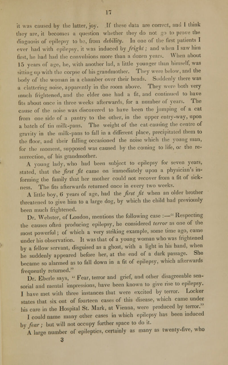 it was caused by the latter, joy. If these data are correct, and I think they are, it becomes a question whether they do not go to prove the diagnosis of epilepsy to be, from debility. In one of the first patients I ever had with epilepsy, it was induced by fright; and when I saw him first, he had had the convulsions more than a dozen years. When about 15 years of age, he, with another lad, a little younger than himself, was sitting up with the corpse of his grandmother. They were below, and the body of the woman in a chamber over their heads. Suddenly there was a clattering noise, apparently in the room above. They were both very much frightened, and the elder one had a fit, and continued to have fits about once in three weeks afterwards, for a number of years. The cause of the noise was discovered to have been the jumping of a cat from one side of a pantry to the other, in the upper entry-way, upon a batch of tin milk-pans. The weight of the cat causing the centre of gravity in the milk-pans to fall in a different place, precipitated them to the floor, and their falling occasioned the noise which the young man, for the moment, supposed was caused by the coming to iife, or the re- surrection, of his grandmother. A young lady, who had been subject to epilepsy for seven years, stated, that the first fit came on immediately upon a physician's in- forming the family that her mother could not recover from a fit of sick- ness. The fits afterwards returned once in every two weeks. A little boy, 6 years of age, had the first fit when an older brother threatened to give him to a large dog, by which the child had previously been much frightened. Dr. Webster, of London, mentions the following case :— Respecting the causes often producing epilepsy, he considered terror as one of the most powerful; of which a very striking example, some time ago, came under his observation. It was that of a young woman who was frightened by a fellow servant, disguised as a ghost, with a light in his hand, when he suddenly appeared before her, at the end of a dark passage. She became so alarmed as to fall down in a fit of epilepsy, which afterwards frequently returned. Dr. Eberle says,  Fear, terror and grief, and other disagreeable sen- sorial and mental impressions, have been known to give rise to epilepsy. I have met with three instances that were excited by terror. Locker states that six out of fourteen cases of this disease, which came under his care in the Hospital St. Mark, at Vienna, were produced by terror. I could name many other cases in which epilepsy has been induced by fear; but will not occupy further space to do it. A large number of epileptics, certainly as many as twenty-five, who 3