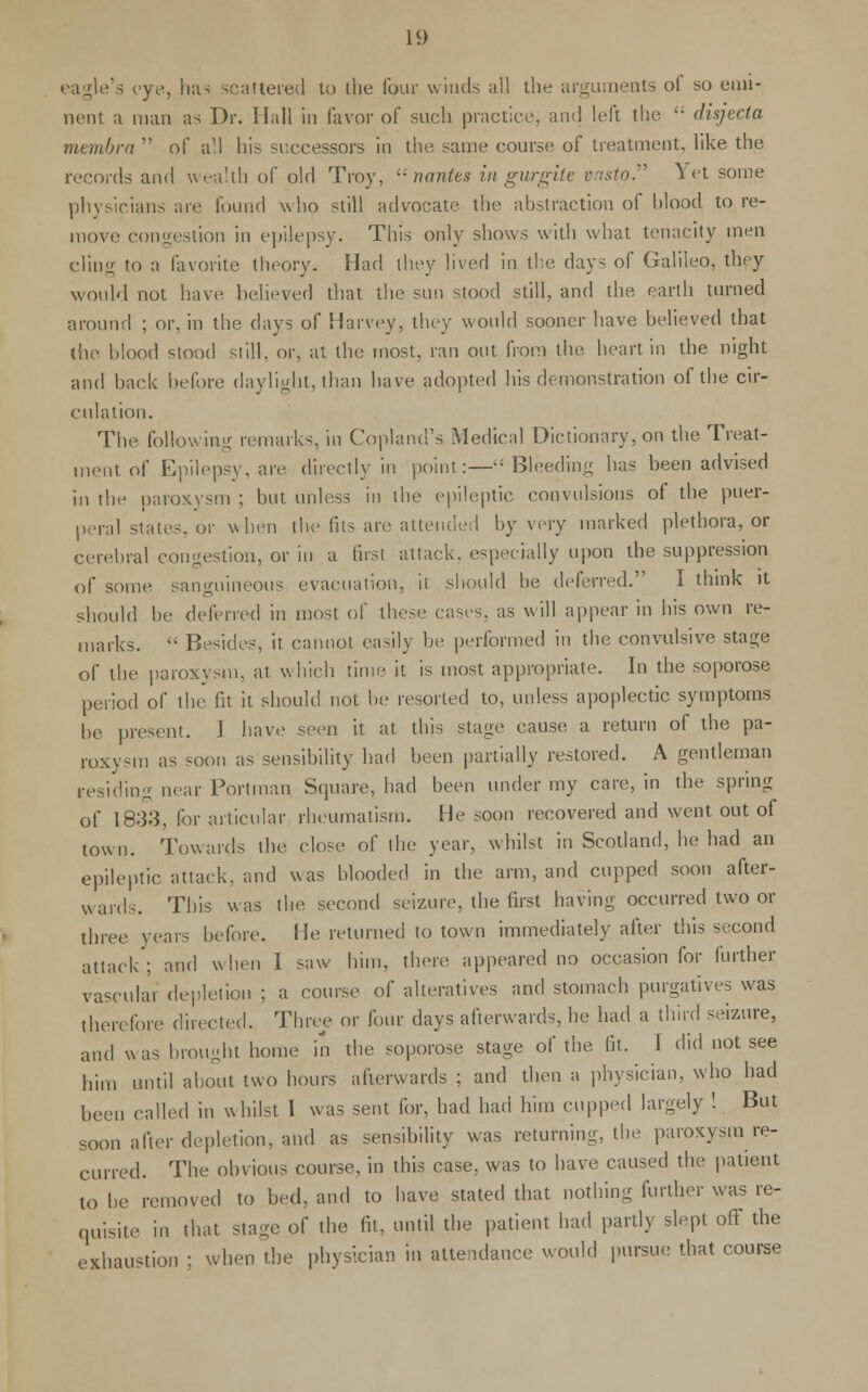 eagle's eye, has scattered to the four winds all the arguments of so emi- nent a man as Dr. Hall in favor of such practice, and left the '; disjecta membra  of all his successors in the same course of treatment, like the records and wealth of old Troy, '■' nantes in gurgite vnsto. Yet some physicians are found who still advocate the abstraction of blood to re- move congestion in epilepsy. This only shows with what tenacity men cling to a favorite theory. Had they lived in the days of Galileo, they would not have believed that the sun stood still, and the earth turned around ; or, in the days of Harvey, they would sooner have believed that die blood stood still, or, at the most, ran out from the heart in the night and back before daylight, than have adopted his demonstration of the cir- culation. The following remarks, in Copland's Medical Dictionary, on the Treat- ment of Epilepsy, are. directly in point:—Bleeding has been advised in the paroxysm ; but unless in the epileptic convulsions of the puer- peral states, or when the fits are attended by very marked plethora, or cerebral congestion, or in a first attack, especially upon the suppression of some sanguineous evacuation, it should be deferred. I think it should be deferred in most of these eases, as will appear in his own re- marks.  Besides, it cannot easily be performed in the convulsive stage of the paroxysm, at which time it is most appropriate. In the soporose period of the fit it should not be resorted to, unless apoplectic symptoms be present. I have seen it at this stage cause a return of the pa- roxysm as soon as sensibility had been partially restored. A gentleman residing near Portman Square, had been under my care, in the spring of 183:?, lor articular rheumatism. He soon recovered and went out ot town. Towards the close of the year, whilst in Scotland, he had an epileptic attack, and was blooded in the arm, and cupped soon after- wards. This was the second seizure, the first having occurred two or three years before. He returned to town immediately after this second attack; and when I saw him, there appeared no occasion for further vascular depletion ; a course of alteratives and stomach purgatives was therefore directed. Three or four days afterwards, he had a third seizure, and was brought home in the soporose stage of the fit. I did not see him until about two hours afterwards ; and then a physician, who had been called in whilst I was sent for, had had him cupped largely ! But soon after depletion, and as sensibility was returning, the paroxysm re- curred. The obvious course, in this case, was to have caused the patient to be removed to bed, and to have stated that nothing further was re- quisite in that stage of the fit, until the patient had partly slept off the exhaustion ; when the physician in attendance would pursue that course