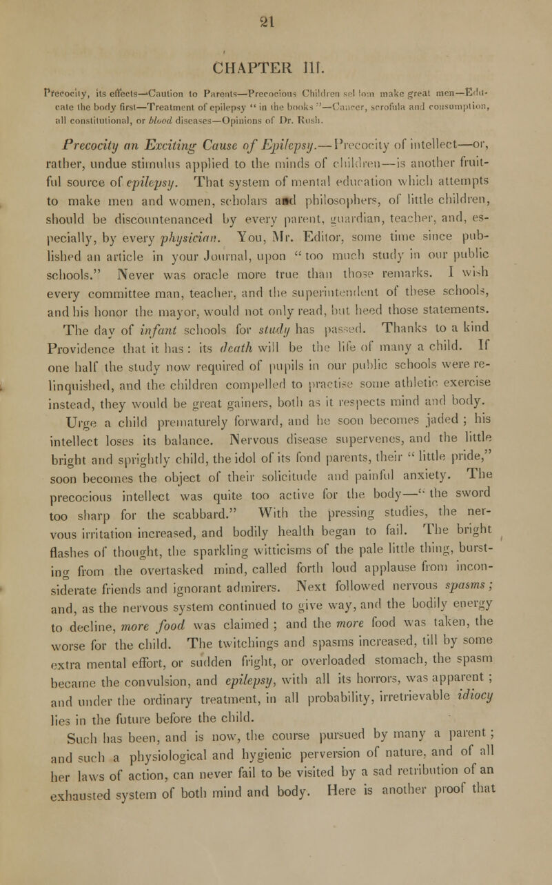 CHAPTER llf. Precocity, its effects—'Caution to Parents—Precocious Children sel !o-.n make great men—Edu- cate the borly first—Treatment of epilepsy  in the books ;'—Cancer, scrofula and consumption, all constitutional, or blood diseases—Opinions of Dr. Rush. Precocity an Exciting Cause of Epilepsy.—Precocity of intellect—or, rather, undue stimulus applied to the minds of children—is another fruit- fid source of.epilepsy. That system of mental education which attempts to make men and women, scholars a»d philosophers, of little children, should be discountenanced by every parent, guardian, teacher, and, es- pecially, by every physician. You, Mr. Editor, some time since pub- lished an article in your Journal, upon too much study in our public schools. Never was oracle more true than those remarks. I wish every committee man, teacher, and the superintendent of these schools, and his honor the mayor, would not only read, but heed those statements. The day of infant schools for study has passed. Thanks to a kind Providence that it has : its death will be the life of many a child. If one half the study now required of pupils in our public schools were re- linquished, and the children compelled to practise some athletic, exercise instead, they would be great gainers, both as it respects mind and body. Urge a child prematurely forward, and he soon becomes jaded ; his intellect loses its balance. Nervous disease supervenes, and the little bright and sprightly child, the idol of its fond parents, their  little pride, soon becomes the object of their solicitude and painful anxiety. The precocious intellect was quite too active for the body—'• the sword too sharp for the scabbard. With the pressing studies, the ner- vous irritation increased, and bodily health began to fail. The bright flashes of thought, the sparkling witticisms of the pale little thing, burst- ing from the overtasked mind, called forth loud applause from incon- siderate friends and ignorant admirers. Next followed nervous spasms; and, as the nervous system continued to give way, and the bodily energy to decline, more food was claimed ; and the more food was taken, the worse for the child. The twitchings and spasms increased, till by some extra mental effort, or sudden fright, or overloaded stomach, the spasm became the convulsion, and epilepsy, with all its horrors, was apparent ; and under the ordinary treatment, in all probability, irretrievable idiocy lies in the future before the child. Such has been, and is now, the course pursued by many a parent; and such a physiological and hygienic perversion of nature, and of all her laws of action, can never fail to be visited by a sad retribution of an exhausted system of both mind and body. Here is another proof that