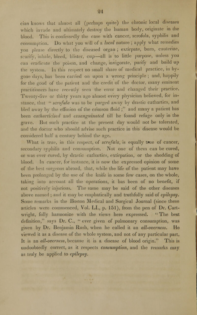 cian knows that almost all (perhaps quite) the chronic local diseases which invade and ultimately destroy the human body, originate in the blood. This is confessedly the case with cancer, scrofula, syphilis and consumption. Do what you will of a local nature ; apply what remedies you please directly to the diseased organ ; extirpate, burn, cauterize, scarify, inhale, bleed, blister, cup—all is to little purpose, unless you can eradicate the poison, and change, invigorate, purify and build up the system. In this respect no small share of medical practice, in by- gone days, has been carried on upon a wrong principle ; and, happily for the good of the patient and the credit of the doctor, many eminent practitioners have recently seen the error and changed their practice. Twenty-five or thirty years ago almost every physician believed, for in- stance, that  scrofula was to be purged away by drastic cathartics, and bled away by the effusion of the crimson fluid ; and many a patient has been cathartkised and exsanguinated till he found refuge only in the grave. But such practice at the present day would not be tolerated, and the doctor who should advise such practice in this disease would be considered half a century behind the age. What is true, in this respect, of scrofula, is equally twe of cancer, secondary syphilis and consumption. Not one of them can be cured, or was ever cured, by drastic cathartics, extirpation, or the shedding of blood. In cancer, for instance, it is now the expressed opinion of some of the best surgeons abroad, that, while the life of the patient may have been prolonged by the use of the knife in some few cases, on the whole, taking into account all the operations, it has been of no benefit, if not positively injurious. The same may be said of the other diseases above named ; and it may be emphatically and truthfully said of epilepsy. Some remarks in the Boston Medical and Surgical Journal (since these articles were commenced, Vol. LI., p. 151), from the pen of Dr. Cart- wright, fully harmonize with the views here expressed.  The best definition, says Dr. C,  ever given of pulmonary consumption, was given by Dr. Benjamin Rush, when he called it an all-overness. He viewed it as a disease of the whole system, and not of any particular part. It is an all-overness, because it is a disease of blood origin. This is undoubtedly correct, as it respects consumption, and the remarks may as truly be applied to epilepsy.