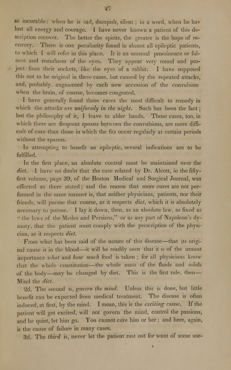 as incurable: when he is sari, dumpish, silent; in a word, when he has lost all energy and courage. I have never known a patient of this de- scription recover. The better the spirits, the greater is the hope of re- covery. There is one peculiarity found in almost all epileptic patients, to which I will refer in this place. It is an unusual prominence or ful- ness and roundness of the eyes. They appear very round and pro- ject from their sockets, like the eyes of a rabbit. I have supposed this not to be original in these cases, but caused by the repeated attacks, and, probably, augmented by each new accession of the convulsion when the brain, of course, becomes congested. I have generally found those cases the most difficult to remedy in which the attacks are uniformly in the night. Such has been the fact; but the philosophy of it, I leave to abler hands. Those cases, too, in which there are frequent spasms between the convulsions, are more diffi- cult of cure than those in which the fits occur regularly at certain periods without the spasms. In attempting to benefit an epileptic, several indications are to be fulfilled. In the first place, an absolute control must be maintained over the diet. 1 have no doubt that the case related by Dr. Alcott, in the fifty- first volume, page 39, of the Boston Medical and Surgical Journal, was effected as there stated; and the reason that more cures are not per- formed in the same manner is, that neither physicians, patients, nor their friends, will pursue that course, as it respects diet, which it is absolutely necessary to pursue. I lay it down, then, as an absolute law, as fixed as  the laws of the Medes and Persians, or as any part of Napoleon's dy- nasty, that the patient must comply with the prescription of the physi- cian, as it respects diet. From what has been said of the nature of this disease—that its origi- nal cause is in the blood—it will be readily seen that it is of the utmost importance what and how much food is taken ; for all physicians know that the whole constitution—the whole mass of the fluids and solids of the body—may be changed by diet. This is the first rule, then— Mind the diet. 2d. The second is, govern the mind. Unless, this is done, but little benefit can be expected from medical treatment. The disease is often induced, at first, by the mind. I mean, this is the exciting cause. If the patient will get excited, will not govern the mind, control the passions, and be quiet, let him go. You cannot cure him or her; and here, again, is the cause of failure in many cases. 3d. The third is, never let the patient rust out for want of some use-