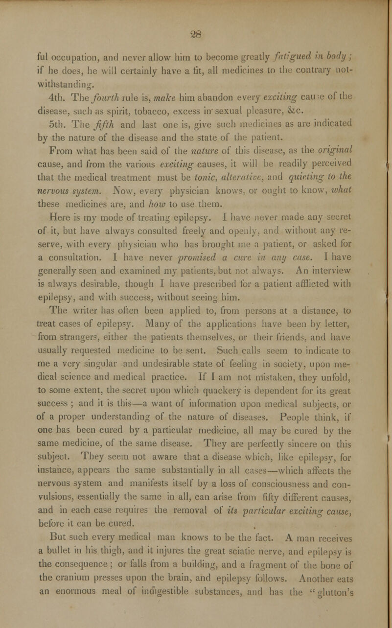 ful occupation, and never allow him to become greatly faf:gued in body ; if he does, he will certainly have a lit, all medicines to the contrary not- withstanding. 4th. The fourth rule is, make him abandon every exciting cau -e of the disease, such as spirit, tobacco, excess in'sexual pleasure, &c. 5th. The fifth and last one is, give such medicines as are indicated by the nature of the disease and the state of the patient. From what has been said of the nature of this disease, as the original cause, and from the various exciting causes, it will be readily perceived that the medical treatment must be tonic, alterative, and quieting to the nervous system. Now, every physician knows, or ought to know, what these medicines are, and how to use them. Here is my mode of treating epilepsy. I have never made any secret of it, but have always consulted freely and openly, and without any re- serve, with every physician who has brought me a patient, or asked for a consultation. I have never promised a cure in any case. I have generally seen and examined my patients, but not always. An interview is always desirable, though I have prescribed for a patient afflicted with epilepsy, and with success, without seeing him. The writer has often been applied to, from persons at a distance, to treat cases of epilepsy. Many of the applications have been by letter, from strangers, either the patients themselves, or their friends, and have usually requested medicine to be sent. Such calls seem to indicate to me a very singular and undesirable state of feeling in society, upon me- dical science and medical practice. If I am not mistaken, they unfold, to some extent, the secret upon which quackery is dependent for its great success; and it is this—a want of information upon medical subjects, or of a proper understanding of the nature of diseases. People think, if one has been cured by a particular medicine, all may be cured by the same medicine, of the same disease. They are perfectly sincere on this subject. They seem not aware that a disease which, like epilepsy, for instance, appears the same substantially in all cases—which affects the nervous system and manifests itself by a loss of consciousness and con- vulsions, essentially the same in all, can arise from fifty different causes, and in each case requires the removal of its particular exciting cause, before it can be cured. But such every medical man knows to be the fact. A man receives a bullet in his thigh, and it injures the great sciatic nerve, and epilepsy is the consequence; or falls from a building, and a fragment of the bone of the cranium presses upon the brain, and epilepsy follows. Another eats an enormous meal of indigestible substances, and has the  Mutton's