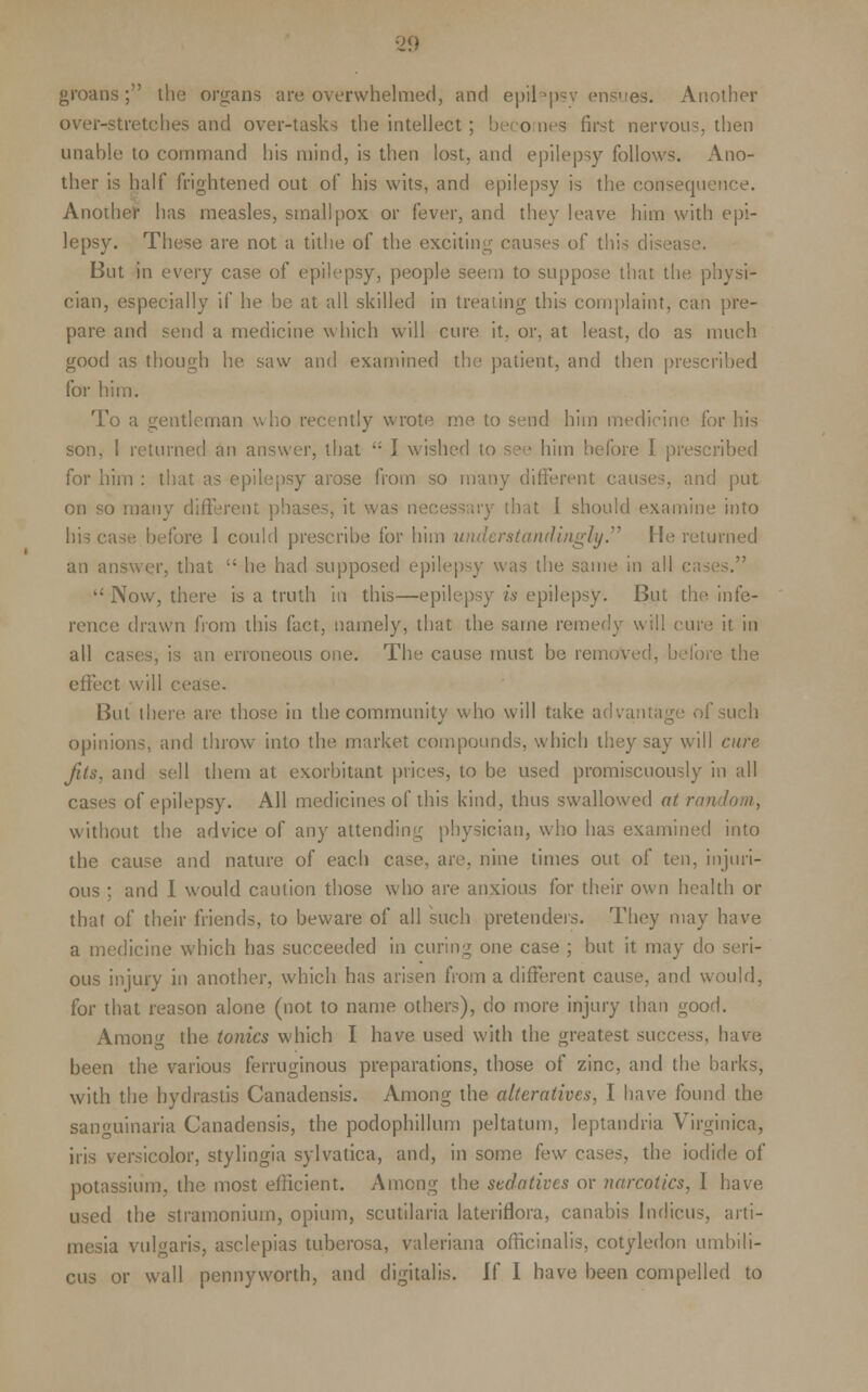 groans; the organs are overwhelmed, and epilepsy ensues. Another over-stretches and over-tasks the intellect; becomes first nervous, then unable to command his mind, is then lost, and epilepsy follows. Ano- ther is half frightened out of his wits, and epilepsy is the consequence. Another' has measles, small pox or fever, and they leave him with epi- lepsy. These are not a tithe of the exciting causes of this But in every case of epilepsy, people seem to suppose that the physi- cian, especially if he be at all skilled in treating this complaint, can pre- pare and send a medicine which will cure it, or, at least, do as much good as though he saw and examined the patient, and then prescribed for him. To a gentleman who recently wrote me to send him medicine for his son, 1 returned an answer, that  I wished to see him before I prescribed for him : that as epilepsy arose from so many different causes, and put on so many different phases, it was n that 1 should examine into his case before I could prescribe for him under standingly. He returned an answer, that  he had supposed epilepsy was the same in all c  Now, there is a truth in this—epilepsy is epilepsy. But the infe- rence drawn from this fact, namely, that the same remedy will cure it in all cases, is an erroneous one. The cause must be remove the effect will cea But there, are those in the community who will take advantag opinions, and throw into the market compounds, which they say will cure Jits, and sell them at exorbitant prices, to be used promiscuously in all cases of epilepsy. All medicines of this kind, thus swallowed at random, without the advice of any attending physician, who has examined into the cause and nature of each case, are, nine times out of ten, injuri- ous ; and I would caution those who are anxious for their own health or that of their friends, to beware of all such pretenders. They may have a medicine which has succeeded in curing one case ; but it may do seri- ous injury in another, which has arisen from a different cause, and would, for that reason alone (not to name others), do more injury than good. Amon'f the tonics which I have used with the greatest success, have been the various ferruginous preparations, those of zinc, and the barks, with the hydrastis Canadensis. Among the alteratives, I have found the sanguinaria Canadensis, the podophyllum peltaturn, leptandria Virginica, iris versicolor, stylingia sylvatica, and, in some few cases, the iodide of potassium, the most efficient. Among the sedatives or narcotics, I have used the stramonium, opium, scutilaria lateriflora, canabis Indicus, arti- mesia vulgaris, asclepias tuberosa, Valeriana officinalis, cotyledon umbili- cus or wall pennyworth, and digitalis. [( I have been compelled to