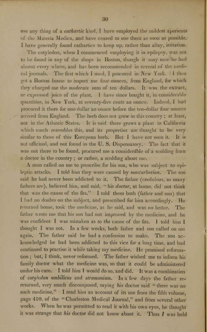 use any thing of a cathartic kinH. T have employed the mildest aperients of ihe Materia Medica, and have ceased to use them as soon as possible. 1 have generally found cathartics to keep up, rather than allay, irritation. The cotyledon, when I commenced employing it in epilepsy, was not to he found in any of the shops in Boston, though it may now be had almost every where, and has been recommended in several of the medi- cal journals. The first which I used, I procured in New York. I then got a Boston house to import me lour ounces, from England, for which they charged me the moderate sum of ten dollars. It was the extract, or expressed juice of the plant. 1 have since bought it, in considerable quantities, in New York, at seventy-five cents an ounce. Indeed, I had procured it there for one dollar an ounce before the ten-dollar four ounces arrived from England. The herb does not grow in this country ; at. least, not in the Atlantic States. It is said there grows a plant in California which much resembles this, and its properties are thought to be very similar to those of this European herb. But I have not seen it. It is not officinal, and not found in the U. S. Dispensatory. The fact that it was not there to be found, procured me a considerable of a scolding from a doctor in the country ; or rather, a scolding about me. A man called on me to prescribe for his son, who was subject to epi- leptic attacks. I told him they were caused by masturbation. The son said he had never been addicted to it. The father (credulous, as many fathers are), believed him, and said,  his doctor, at home, did not think that was the cause of the fits. I told them both (father and son) that I had no doubts on the subject, and prescribed for him accordingly. He returned home, took the medicine, as he said, and was no better. The father wrote me that his son had not improved by the medicine, and he was confident I was mistaken as to the cause of the fits. 1 told him 1 thought I was not. In a few weeks, both father and son called on me again. The father said he had a confession to make. The son ac- knowledged he had been addicted to this vice for a long time, and had continued to practise it while taking my medicine. He promised reforma- tion ; but, I think, never reformed. The father wished me to inform his family doctor what the medicine was, so that it could be administered under his care. I told him I would do so, and did. It was a combination of cotyledon umbilicus and stramonium. In a few days the father re- returned, very much discomposed, saying his doctor said  there was no such medicine. I read him an account of its use from the fifth volume, page 410, of the Charleston Medical Journal, and from several other works. When he was permitted to read it with his own eyes, he thought it was strange that his doctor did not know about it. Thus 1 was held