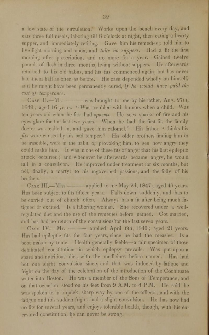 a low state of the circulation.' Works upon the bench every day, and eats three full meals, laboring till 8 o'clock at night, then eating a hearty supper, and immediately retiring. Gave him his remedies ; told him to live light morning and noon, and take no suppers. Had a fit the first morning after prescription, and no more for a year. Gained twelve pounds of flesh in three months, living without suppers. He afterwards returned to his old habits, and his fits commenced again, but has never had them half as often as before. His case depended wholly on himself, and he might have been permanently cured, if he would have paid the cost of temperance. Case II.—Mr. was brought to me by his father, Aug. 27th, 1849; aged 16 years.  Was troubled with humors when a child. Was ten years old when he first had spasms. He sees sparks of fire and his eyes glare for the last two years. When he had the first fit, the family doctor was called in, and gave him calomel. His father  thinks his fits were caused by his bad temper. His older brothers finding him to be irascible, were in the habit of provoking him, to see how angry they could make him. It was in one of these fits of anger that his first epileptic attack occurred : and whenever he afterwards became angry, he would fall in a convulsion. He improved under treatment for six months, but fell, finally, a martyr to his ungoverned passions, and the folly of his brothers. Case III.—Miss applied to me May 2d, 1847 ; aged 47 years. Has been subject to fits fifteen years. Falls down suddenly, and has to be carried out of church often. Always has a fit after being much fa- tigued or excited. Is a laboring woman. She recovered under a well- regulated diet and the use of the remedies before named. Got married, and has had no return of the convulsions'for the last seven years. Case IV.—Mr. applied April 6th, 1846; aged 21 years. Has had epileptic fits for four years, since he had the measles. Is a boot maker by trade. Health generally feeble—a fair specimen of those debilitated constitutions in which epilepsy prevails. Was put upon a spare and nutritious diet, with the medicines before named. Has had but one slight convulsion since, and that was induced by fatigue and fright on th^ day of the celebration of the introduction of the Cochituate water into Boston. He was a member of the Sons of Temperance, and on that occasion stood on his feet from 9 A.M. to 4 P.M. He said he was spoken to in a quick, sharp way by one of the officers, and with the fatigue and this sudden fright, had a slight convulsion. He has now had no fits for several years, and enjoys tolerable health, though, with his en- ervated constitution, he can never be strong.