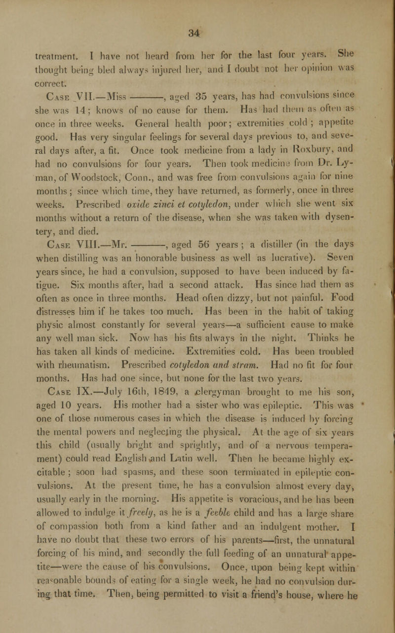treatment. I have not heard from her for the last four years. She thought being bled always injured her, and I doubt not her opinion was correct. Case VII.—Miss , aged 35 years, has had convulsions since she was 14; knows of no cause for them. Has had them as often as once in three weeks. General health poor; extremities cold; appetite good. Has very singular feelings for several days previous to, and seve- ral clays after, a fit. Once took medicine from a lady in Roxbury, and had no convulsions for four years. Then took medicm-; from Dr. Ly- man, of Woodstock, Conn., and was free from convulsions again for nine months ; since which time, they have returned, as formerly, once in three weeks. Prescribed oxide zinci et cotyledon, under which she went six months without a return of the disease, when she was taken with dysen- tery, and died. Case VIII.—Mr. , aged 56 years ; a distiller (in the days when distilling was an honorable business as well as lucrative). Seven years since, he had a convulsion, supposed to have been induced by fa- tigue. Six months after, had a second attack. Has since had them as often as once in three months. Head often dizzy, but not painful. Food distresses him if he takes too much. Has been in the habit of taking physic almost constantly for several years—a sufficient cause to make any well man sick. Now has his fits always in the night. Thinks he has taken all kinds of medicine. Extremities cold. Has been troubled with rheumatism. Prescribed cotyledon and, stram. Had no fit for four months. Has had one since, but none for the last two years. Case IX.—July 16th, 1849, a ^clergyman brought to me his son, aged 10 years. His mother had a sister who was epileptic. This was one of those numerous cases in which the disease is induced by forcing the mental powers and neglecting the physical. At the age of six years this child (usually bright and sprightly, and of a nervous tempera- ment) could read English xmd Latin well. Then he became highly ex- citable ; soon had spasms, and these soon terminated in epileptic con- vulsions. At the present time, he has a convulsion almost every day, usually early in the morning. His appetite is voracious, and he has been allowed to indulge it freely, as he is a feeble child and has a large share of compassion both from a kind father and an indulgent mother. I have no doubt that these two errors of his parents—first, the unnatural forcing of his mind, and secondly the full feeding of an unnatural appe- tite—were the cause of his convulsions. Once, upon being kept, within reasonable bounds of eating for a single week, he had no convulsion dur- ing that time. Then, being permitted to visit a friend's house, where he
