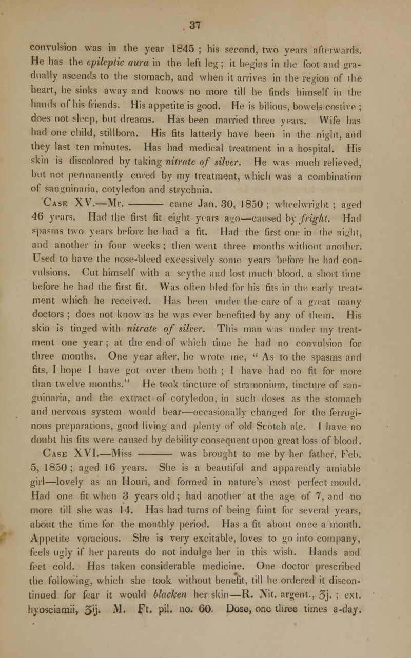 convulsion was in the year 1845 ; his second, two years afterwards. He has the epileptic aura in the left leg; it begins in the foot and gra- dually ascends to the stomach, and when it arrives in the region of ihe heart, lie sinks away and knows no more till he finds himself in the hands of his friends. His appetite is good. He is bilious, bowels costive ; does not sleep, but dreams. Has been married three years. Wife has had one child, stillborn. His fits latterly have been in the night, and they last ten minutes. Has had medical treatment in a hospital. His skin is discolored by taking nitrate of silver. He was much relieved, but not permanently cured by my treatment, which was a combination of sanguinaria, cotyledon and strychnia. Case XV.—Mr. came Jan. 30, 1850; wheelwright ; aged 46 years. Had the first fit eight years ago—caused by fright. Had spasms two years before he had a fit. Had the first one in the night, and another in four weeks ; then went three months without another. Used to have the nose-bleed excessively some years before he had con- vulsions. Cut himself with a scythe and lost much blood, a short time before he had the first fit. Was often bled for his fits in the early treat- ment which he received. Has been under the care of a great many doctors ; does not know as he was ever benefited by any of them. His skin is tinged with nitrate of silver. This man was under my treat- ment one year; at the end of which time he had no convulsion for three months. One year after, he wrote me,  As to the spasms and fits, I hope 1 have got over them both ; I have had no fit for more than twelve months. He took tincture of stramonium, tincture of san- guinaria, and the extract of cotyledon, in such doses as the stomach and nervous system would bear—occasionally changed for the ferrugi- nous preparations, good living and plenty of old Scotch ale. I have no doubt his fits were caused by debility consequent upon oreat loss of blood. Case XVI.—Miss was brought to me by her father, Feb. 5, 1850; aged 16 years. She is a beautiful and apparently amiable girl—lovely as an Houri, and formed in nature's most perfect mould. Had one fit when 3 years old ; had another at the age of 7, and no more till she was 14. Has had turns of being faint for several years, about the time for the monthly period. Has a fit about once a month. Appetite voracious. Sire is very excitable, loves to go into company, feels ugly if her parents do not indulge her in this wish. Hands and feet cold. Has taken considerable medicine. One doctor prescribed the following, which she took without benefit, till he ordered it discon- tinued for fear it would blacken her skin—R. Nit. argent., 5j- I ext. hyosciamii, 3'j* M* Ff« P^« no« 60- Dose, one three times a-day.