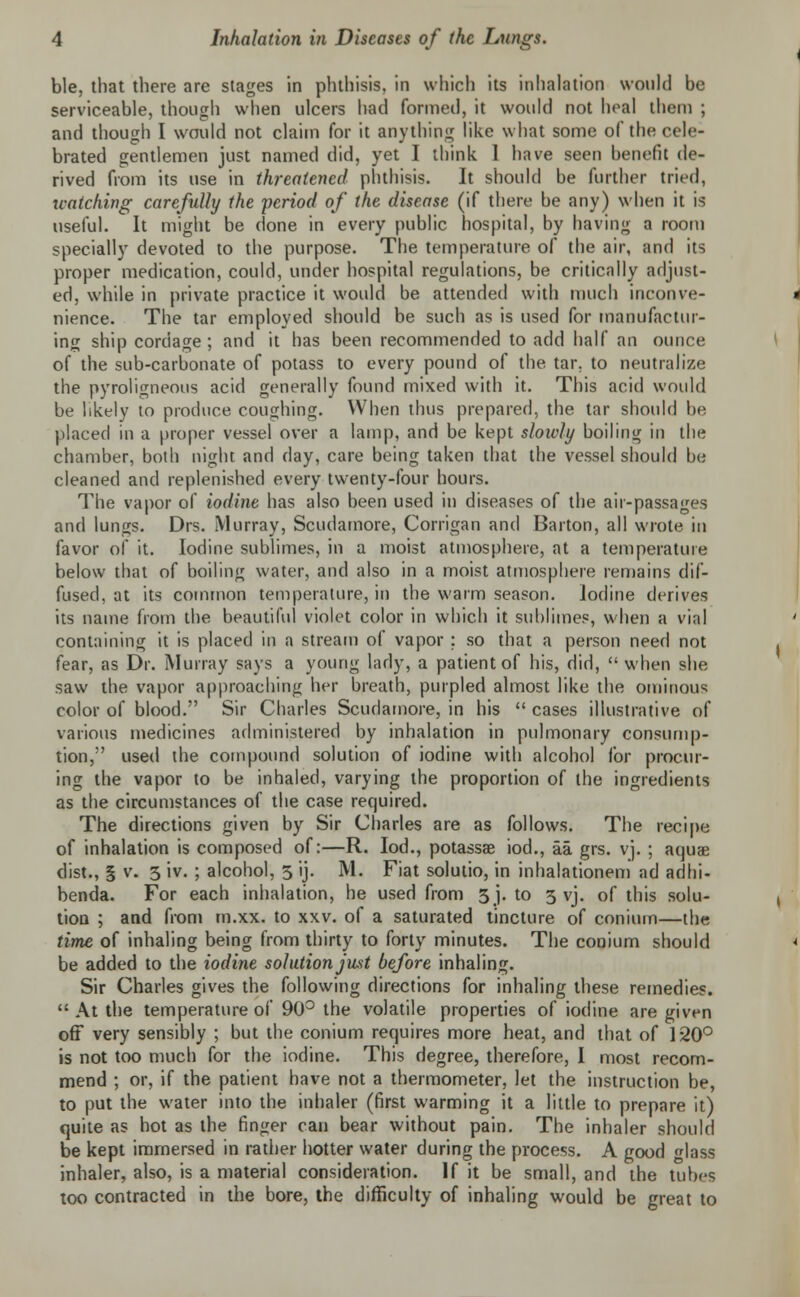 ble, that there are stages in phthisis, in which its inhalation would be serviceable, though when ulcers had formed, it would not heal them ; and though I would not claim for it anything like what some of the cele- brated gentlemen just named did, yet I think I have seen benefit de- rived from its use in threatened phthisis. It should be further tried, watching carefully the period of the disease (if there be any) when it is useful. It might be done in every public hospital, by having a room specially devoted to the purpose. The temperature of the air, and its proper medication, could, under hospital regulations, be critically adjust- ed, while in private practice it would be attended with much inconve- nience. The tar employed should be such as is used for manufactur- ing ship cordage; and it has been recommended to add half an ounce of the sub-carbonate of potass to every pound of the tar. to neutralize the pyroligneous acid generally found mixed with it. This acid would be likely to produce coughing. When thus prepared, the tar should be placed in a proper vessel over a lamp, and be kept slowly boiling in the chamber, both night and day, care being taken that the vessel should be cleaned and replenished every twenty-four hours. The vapor of iodine has also been used in diseases of the air-passages and lungs. Drs. Murray, Scudamore, Corrigan and Barton, all wrote in favor of it. Iodine sublimes, in a moist atmosphere, at a temperature below that of boiling water, and also in a moist atmosphere remains dif- fused, at its common temperature, in the warm season. Iodine derives its name from the beautiful violet color in which it sublimes, when a vial containing it is placed in a stream of vapor ; so that a person need not fear, as Dr. Murray says a young lady, a patient of his, did,  when she saw the vapor approaching her breath, purpled almost like the ominous color of blood. Sir Charles Scudamore, in his  cases illustrative of various medicines administered by inhalation in pulmonary consump- tion, used the compound solution of iodine with alcohol for procur- ing the vapor to be inhaled, varying the proportion of the ingredients as the circumstances of the case required. The directions given by Sir Charles are as follows. The recipe of inhalation is composed of:—R. Iod., potassse iod., aa grs. vj. ; aquae dist., § v. 3 iv. ; alcohol, 3 ij. M. Fiat solutio, in inhalationem ad adhi- benda. For each inhalation, he used from 3 j. to 3 vj. of this solu- tion ; and from m.xx. to xxv. of a saturated tincture of conium—the time of inhaling being from thirty to forty minutes. The conium should be added to the iodine solution just before inhaling. Sir Charles gives the following directions for inhaling these remedies. At the temperature of 90° the volatile properties of iodine are given off very sensibly ; but the conium requires more heat, and that of 120° is not too much for the iodine. This degree, therefore, I most recom- mend ; or, if the patient have not a thermometer, let the instruction be, to put the water into the inhaler (first warming it a little to prepare it) quite as hot as the finger can bear without pain. The inhaler should be kept immersed in rather hotter water during the process. A good glass inhaler, also, is a material consideration. If it be small, and the tubes too contracted in the bore, the difficulty of inhaling would be great to