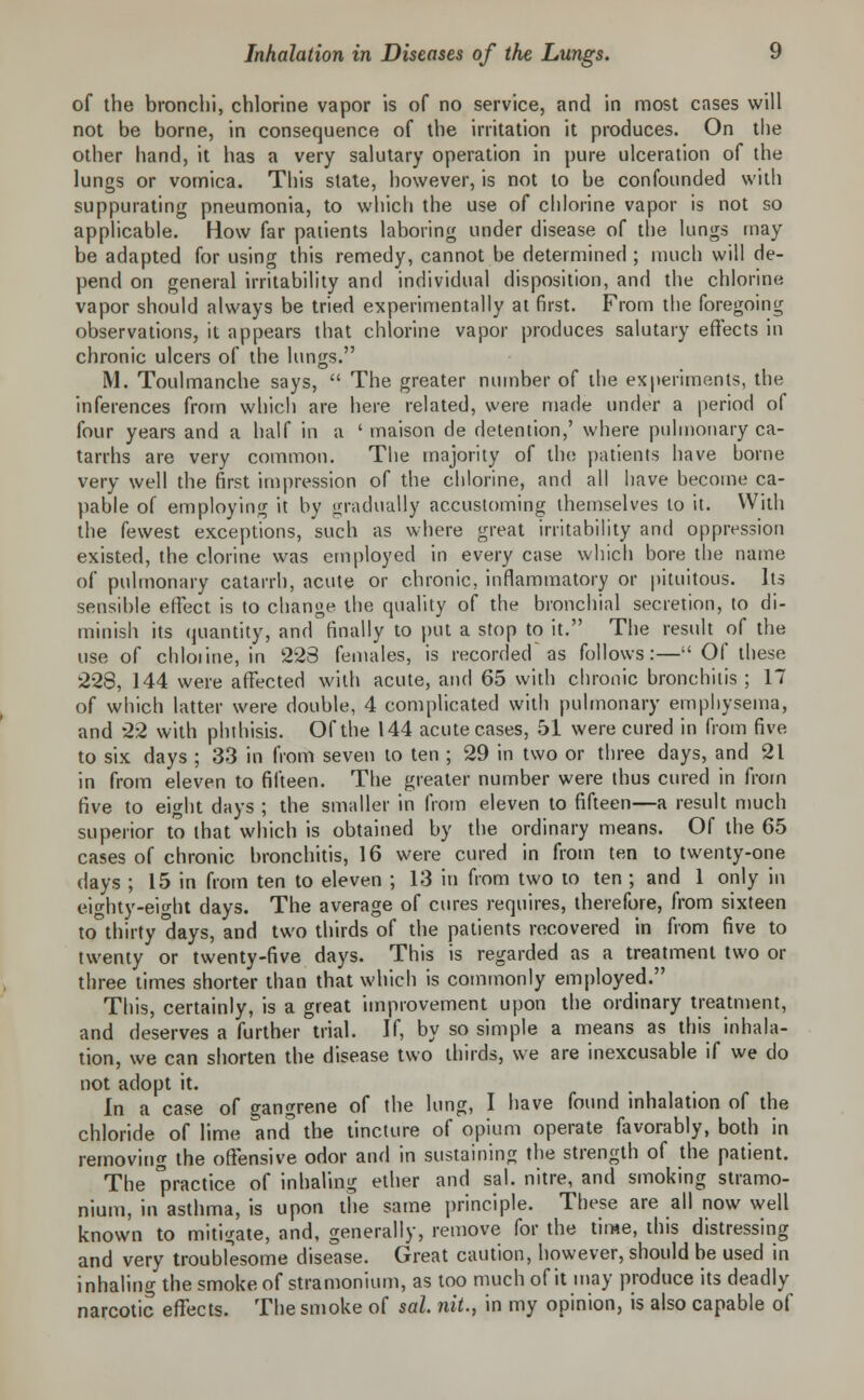 of the bronchi, chlorine vapor is of no service, and in most cases will not be borne, in consequence of the irritation it produces. On the other hand, it has a very salutary operation in pure ulceration of the lungs or vomica. This state, however, is not to be confounded with suppurating pneumonia, to which the use of chlorine vapor is not so applicable. How far patients laboring under disease of the lungs may be adapted for using this remedy, cannot be determined ; much will de- pend on general irritability and individual disposition, and the chlorine vapor should always be tried experimentally at first. From the foregoing observations, it appears that chlorine vapor produces salutary effects in chronic ulcers of the lungs. M. Toulmanche says,  The greater number of the experiments, the inferences from which are here related, were made under a period of four years and a half in a ' maison de detention,' where pulmonary ca- tarrhs are very common. The majority of the patients have borne very well the first impression of the chlorine, and all have become ca- pable of employing it by gradually accustoming themselves to it. With the fewest exceptions, such as where great irritability and oppression existed, the clorine was employed in every case which bore the name of pulmonary catarrh, acute or chronic, inflammatory or pituitous. Its sensible effect is to change the quality of the bronchial secretion, to di- minish its quantity, and finally to put a stop to it. The result of the use of chloiine, in 223 females, is recorded as follows:— Of these 228, 144 were affected with acute, and 65 with chronic bronchitis ; 17 of which latter were double, 4 complicated with pulmonary emphysema, and 22 with phthisis. Of the 144 acute cases, 51 were cured in from five to six days ; 33 in from seven to ten ; 29 in two or three days, and 21 in from eleven to fifteen. The greater number were thus cured in from five to eight days ; the smaller in from eleven to fifteen—a result much superior to that which is obtained by the ordinary means. Of the 65 cases of chronic bronchitis, 16 were cured in from ten to twenty-one days ; 15 in from ten to eleven ; 13 in from two to ten ; and 1 only in eighty-eight days. The average of cures requires, therefore, from sixteen to thirty days, and two thirds of the patients recovered in from five to twenty or twenty-five days. This is regarded as a treatment two or three times shorter than that which is commonly employed. This, certainly, is a great improvement upon the ordinary treatment, and deserves a further trial. If, by so simple a means as this inhala- tion, we can shorten the disease two thirds, we are inexcusable if we do not adopt it. In a case of gangrene of the lung, I have found inhalation of the chloride of lime ^and the tincture of opium operate favorably, both in removing the offensive odor and in sustaining the strength of the patient. The practlce of mWwg ether and sal. nitre, and smoking stramo- nium, in asthma, is upon the same principle. These are all now well known to mitigate, and, generally, remove for the time, this distressing and very troubfesome disease. Great caution, however, should be used in inhaling the smoke of stramonium, as too much of it may produce its deadly narcotic effects. The smoke of sal. nit., in my opinion, is also capable of