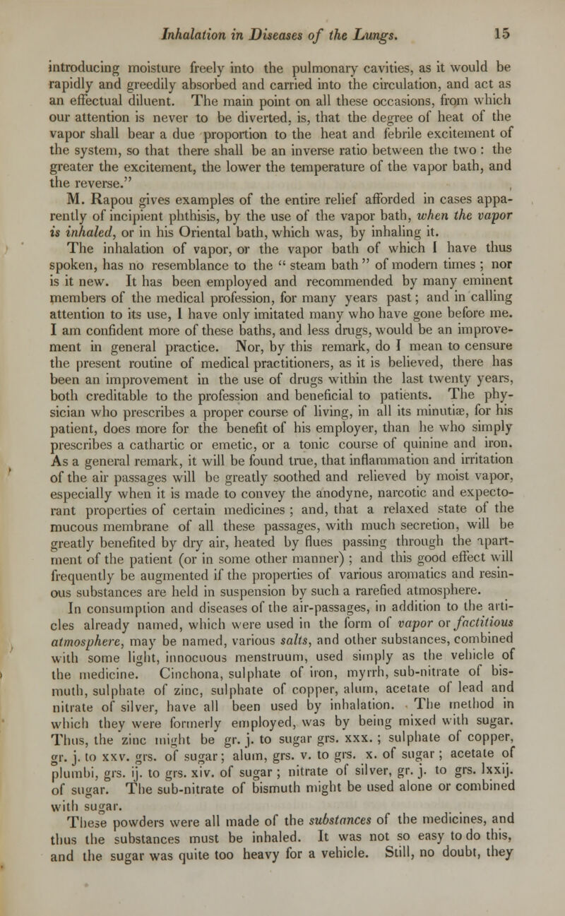 introducing moisture freely into the pulmonary cavities, as it would be rapidly and greedily absorbed and carried into the circulation, and act as an effectual diluent. The main point on all these occasions, from which our attention is never to be diverted, is, that the degree of heat of the vapor shall bear a due proportion to the heat and febrile excitement of the system, so that there shall be an inverse ratio between the two : the greater the excitement, the lower the temperature of the vapor bath, and the reverse. M. Rapou gives examples of the entire relief afforded in cases appa- rently of incipient phthisis, by the use of the vapor bath, when the vapor is inhaled, or in his Oriental bath, which was, by inhaling it. The inhalation of vapor, or the vapor bath of which I have thus spoken, has no resemblance to the  steam bath  of modern times ; nor is it new. It has been employed and recommended by many eminent members of the medical profession, for many years past; and in calling attention to its use, I have only imitated many who have gone before me. I am confident more of these baths, and less drugs, would be an improve- ment in general practice. Nor, by this remark, do J mean to censure the present routine of medical practitioners, as it is believed, there has been an improvement in the use of drugs within the last twenty years, both creditable to the profession and beneficial to patients. The phy- sician who prescribes a proper course of living, in all its minutiae, for his patient, does more for the benefit of his employer, than he who simply prescribes a cathartic or emetic, or a tonic course of quinine and iron. As a general remark, it will be found true, that inflammation and irritation of the air passages will be greatly soothed and relieved by moist vapor, especially when it is made to convey the anodyne, narcotic and expecto- rant properties of certain medicines ; and, that a relaxed state of the mucous membrane of all these passages, with much secretion, will be greatly benefited by dry air, heated by flues passing through the apart- ment of the patient (or in some other manner) ; and this good effect will frequently be augmented if the properties of various aromatics and resin- ous substances are held in suspension by such a rarefied atmosphere. In consumption and diseases of the air-passages, in addition to the arti- cles already named, which were used in the form of vapor or factitious atmosphere, may be named, various salts, and other substances, combined with some light, innocuous menstruum, used simply as tbe vehicle of the medicine. Cinchona, sulphate of iron, myrrh, sub-nitrate of bis- muth, sulphate of zinc, sulphate of copper, alum, acetate of lead and nitrate of silver, have all been used by inhalation. The method in which they were formerly employed, was by being mixed with sugar. Thus, the'zinc might be gr. j. to sugar grs. xxx. ; sulphate of copper, gr. j. to xxv. grs. of sugar; alum, grs. v. to grs. x. of sugar; acetate of plumbi, grs. ij. to grs. xiv. of sugar; nitrate of silver, gr. j. to grs. lxxij. of sugar. The sub-nitrate of bismuth might be used alone or combined with sugar. These powders were all made of the substances of the medicines, and thus the substances must be inhaled. It was not so easy to do this, and the sugar was quite too heavy for a vehicle. Still, no doubt, they