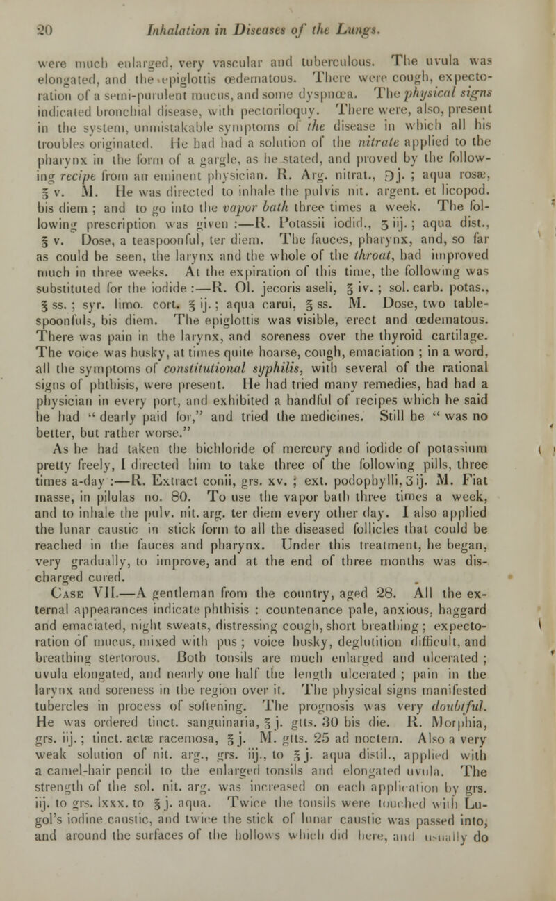 were much enlarged, eery vascular and tuberculous. The uvula was elongated, and the epiglottis oedematous. There were cough, expecto- ration of a semi-purulent mucus, and some dyspnoea. The physical signs indicated bronchial disease, with pectoriloquy. There were, also, present in the system, unmistakable symptoms of the disease in which all his troubles originated. He had had a solution of the nitrate applied to the pharynx in the form of a gargle, as he stated, and proved by the follow- ing recipe from an eminent physician. II. Axg. uitrat., 9j. ; aqua rosai, § v. M. He was directed to inhale the pulvis nil. argent, et licopod. bis diem ; and to go into the vapor bath three times a week. The fol- lowing prescription was given :—R. Potassii iodic!., 5 iij. ; aqua dist., % v. Dose, a teaspoonful, ter diem. The fauces, pharynx, and, so far as could be seen, the larynx and the whole of the throat, had improved much in three weeks. At the expiration of this time, the following was substituted for the iodide:—R. 01. jecoris aseli, § iv. ; sol. carb. potas., I ss. ; syr. limo. cort. § ij.; aqua carui, § ss. M. Dose, two table- spoonfuls, bis diem. The epiglottis was visible, erect and oedematous. There was pain in tin; larynx, and soreness over the thyroid cartilage. The voice was husky, at times quite hoarse, cough, emaciation ; in a word, all the symptoms of constitutional syphilis, with several of the rational signs of phthisis, were present. He had tried many remedies, had had a physician in every port, and exhibited a handful of recipes which he said lie had  dearly paid for, and tried the medicines. Still he  was no better, but rather worse. As he had taken the bichloride of mercury and iodide of potassium pretty freely, I directed him to take three of the following pills, three times a-day :—R. Extract conii, grs. xv. ; ext. podophylli, 3 ij. M. Fiat masse, in pilulas no. 80. To use the vapor bath three times a week, and to inhale the pulv. nit. arg. ter diem every other day. I also applied the lunar caustic in stick form to all the diseased follicles that could be reached in the fauces and pharynx. Under this treatment, he began, very gradually, to improve, and at the end of three months was dis- charged cured. Case VII.—A gentleman from the country, aged 28. All the ex- ternal appearances indicate phthisis : countenance pale, anxious, haggard and emaciated, night sweats, distressing cough, short breathing; expecto- ration of mucus, mixed with pus ; voice husky, deglutition difficult, and breathing stertorous. Both tonsils are much enlarged and ulcerated ; uvula elongated, and nearly one half the length ulcerated ; pain in the larynx and soreness in the region over it. The physical signs manifested tubercles in process of softening. The prognosis was very doubtful. He was ordered tinct. sanguinaria, § j. gtts. 30 bis die. R. Morphia, grs. iij.; tinct. acta? racemosa, §j. M. gtts. 25 ad noclem. Also a very weak solution of nit. arg., grs. iij., to §j. aqua di>til., applied with a camel-hair pencil to the enlarged tonsils and elongated uvula. The strength of the sol. nit. arg. was increased on each application by grs. iij. to ijrs. Ixxx. to § j. aqua. Twice the tonsils were touched with Lu- gol's iodine caustic, and twice the stick of lunar caustic was passed into, and around the surfaces of the hollows which did here, and us-uaIly do