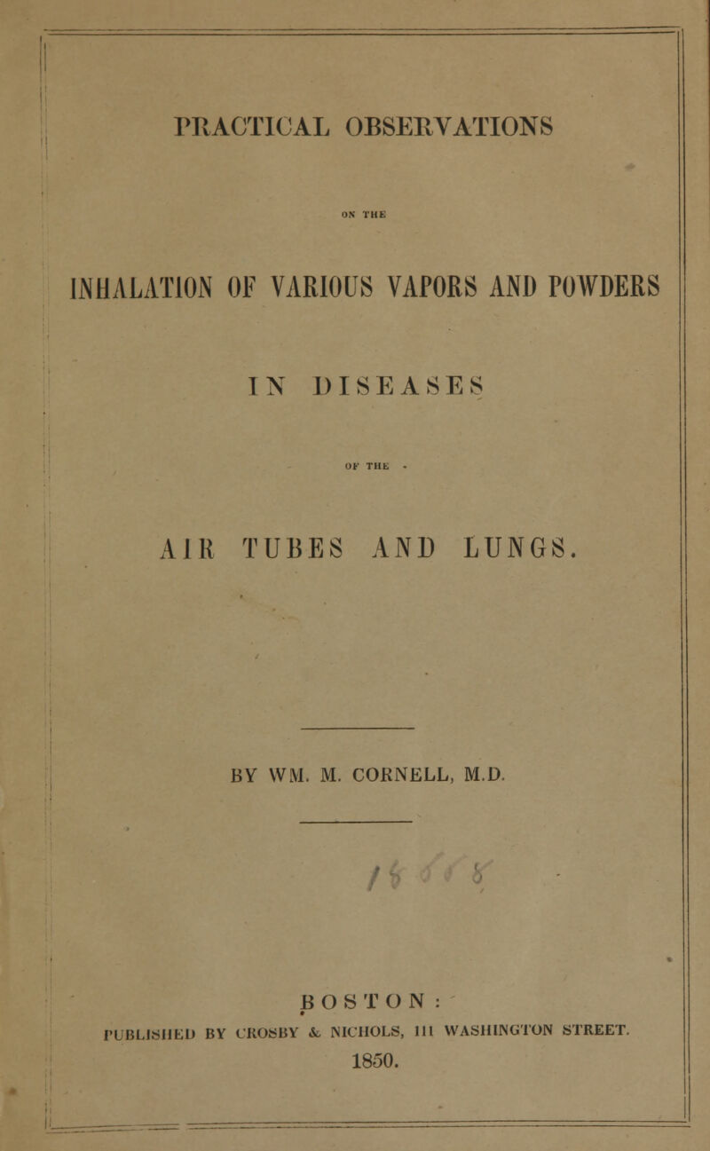 PRACTICAL OBSERVATIONS INHALATION OF VARIOUS VAPORS AND POWDERS IN DISEASES AJR TUBES AND LUNGS BY \VM. M. CORNELL, M.D. BOSTON: PUBLISHED BY CROSBY fc NICHOLS, 111 WASHINGTON STREET. 1850.