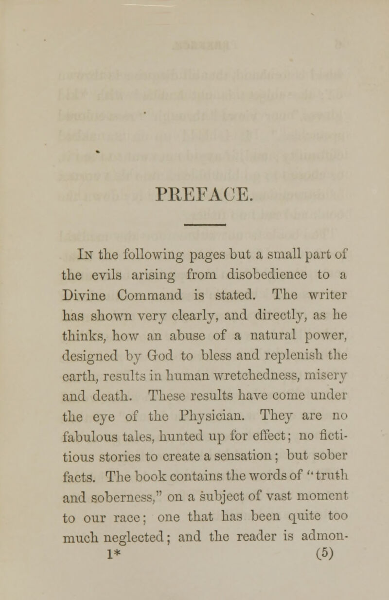 PREFACE. In the following pages but a small part of the evils arising from disobedience to a Divine Command is stated. The writer has shown very clearly, and directl}', as he thinks, how an abuse of a natural power, designed by God to bless and replenish the earth, results in human wretchedness, misery and death. These results have come under the eye of the Physician. The}' are no fabulous tales, hunted up for effect; no ficti- tious stories to create a sensation; but sober facts. The book contains the words of  truth and soberness, on a subject of vast moment to our race; one that has been quite too much neglected; and the reader is admon-