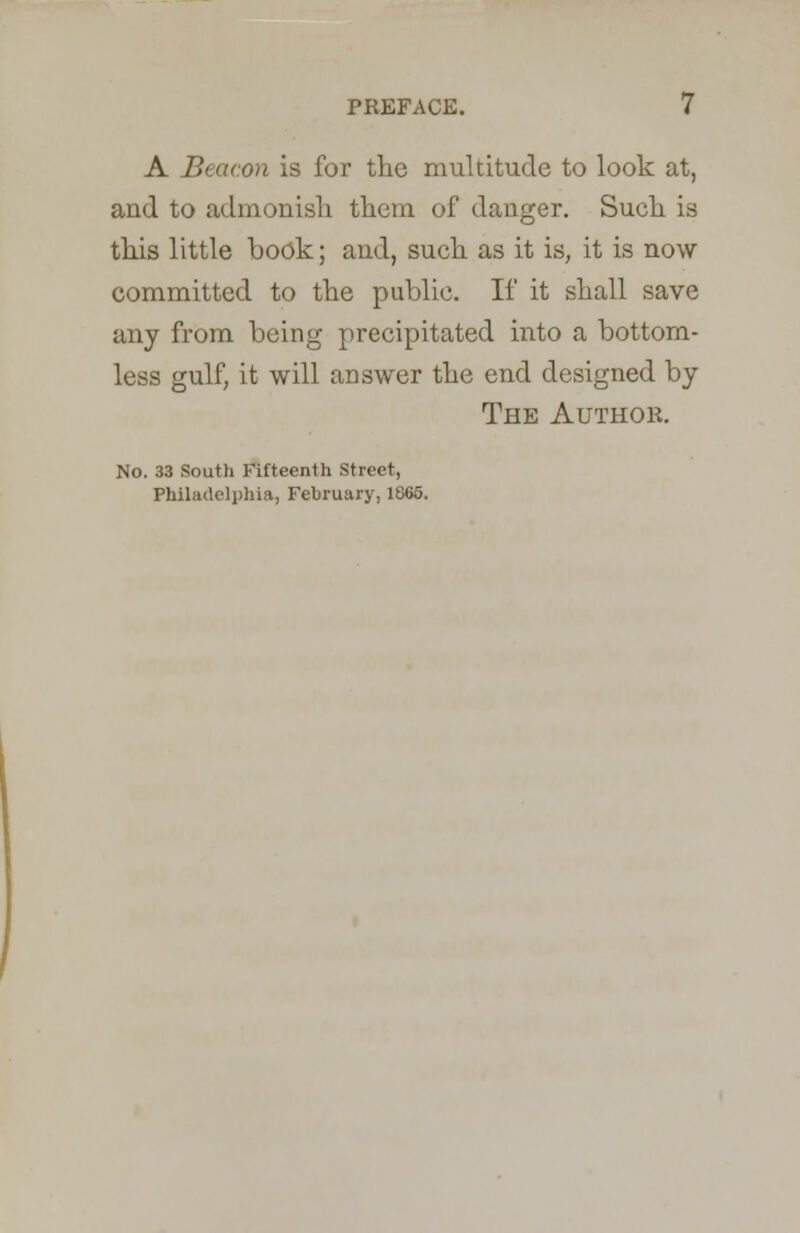 A Beacon is for the multitude to look at, and to admonish them of danger. Such is this little book; and, such as it is, it is now committed to the public. If it shall save any from being precipitated into a bottom- less gulf, it will answer the end designed by The Author. No. 33 South Fifteenth Street, Philadelphia, February, 1865.