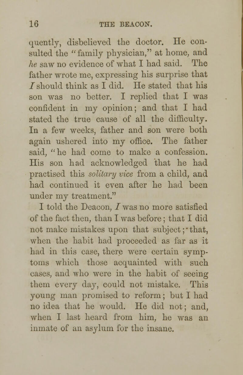 quently, disbelieved the doctor. He con- sulted the  family physician, at home, and he saw no evidence of what I had said. The father wrote me, expressing his surprise that / should think as I did. He stated that his son was no better. I replied that I was confident in my opinion; and that I had stated the true cause of all the difficulty. In a few weeks, father and son were both again ushered into my office. The father said, he had come to make a confession. His son had acknowledged that he had practised this solitary vice from a child, and had continued it even after he had been under my treatment. I told the Deacon, i was no more satisfied of the fact then, than I was before; that I did not make mistakes upon that subject ;• that, when the habit had proceeded as far as it had in this case, there were certain symp- toms which those acquainted with such cases, and who were in the habit of seeing them every day, could not mistake. This young man promised to reform; but I had no idea that he would. He did not; and, when I last heard from him, he was an inmate of an asylum for the insane.