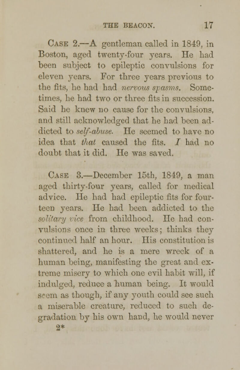 Case 2.—A gentleman called in 1849, in Boston, aged twenty-four years. He had been subject to epileptic convulsions for eleven years. For three years previous to the fits, he had had nervous spasms. Some- times, he had two or three fits in succession. Said he knew no cause for the convulsions, and still acknowledged that he had been ad- dicted to self-abuse. He seemed to have no idea that that caused the fits. / had no doubt that it did. He was saved. Case 3.—December 15th, 1849, a man aged thirty-four years, called for medical advice. He had had epileptic fits for four- teen years. He had been addicted to the y vice from childhood. He had con- vulsions once in three weeks; thinks they continued half an hour. His constitution is shattered, and he is a mere wreck of a human being, manifesting the great and ex- treme misery to which one evil habit will, if indulged, reduce a human being. It would seem as though, if any youth could see such a miserable creature, reduced to such de- gradation by his own hand, he would never 2*