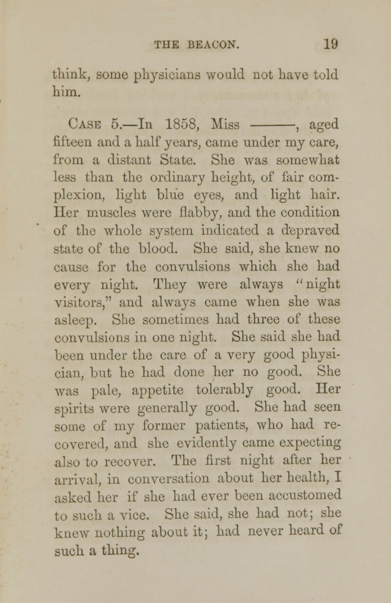 think, some physicians would not have told him. Case 5.—In 1858, Miss , aged fifteen and a half years, came under my care, from a distant State. She was somewhat less than the ordinary height, of fair com- plexion, light blue eyes, and light hair. Her muscles were flabby, and the condition of the whole system indicated a depraved state of the blood. She said, she knew no cause for the convulsions which she had every night. They were always  night visitors, and always came when she was asleep. She sometimes had three of these convulsions in one night. She said she had been under the care of a very good physi- cian, but he had done her no good. She was pale, appetite tolerably good. Her spirits were generally good. She had seen some of my former patients, who had re- covered, and she evidently came expecting also to recover. The first night after her arrival, in conversation about her health, I asked her if she had ever been accustomed to such a vice. She said, she had not; she knew nothing about it; had never heard of such a thing.