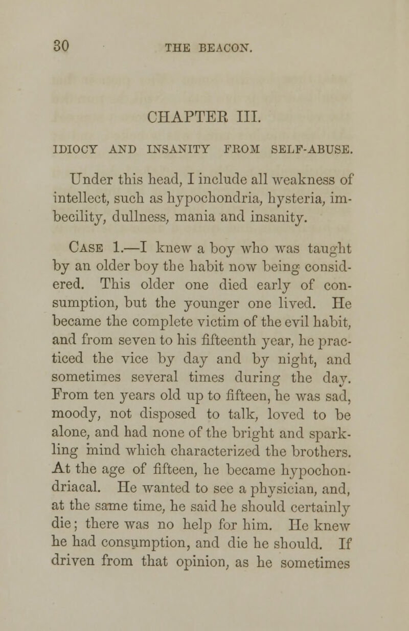 CHAPTER III. IDIOCY AND INSANITY FEOM SELF-ABUSE. Under this head, I include all weakness of intellect, such as hypochondria, hysteria, im- becility, dullness, mania and insanity. Case 1.—I knew a boy who was taught by an older boy the habit now being consid- ered. This older one died early of con- sumption, but the younger one lived. He became the complete victim of the evil habit, and from seven to his fifteenth year, he ])rac- ticed the vice by day and by night, and sometimes several times during the day. From ten years old up to fifteen, he was sad, moody, not disposed to talk, loved to be alone, and had none of the bright and spark- ling mind which characterized the brothers. At the age of fifteen, he became hypochon- driacal. He wanted to see a physician, and, at the same time, he said he should certainly die; there was no help for him. He knew he had consumption, and die he should. If driven from that opinion, as he sometimes