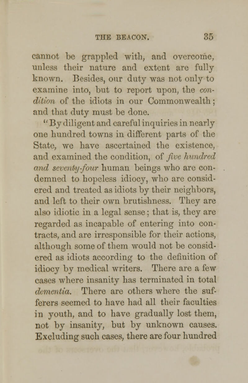 cannot be grappled with, and overcome, unless their nature and extent are fully known. Besides, our duty was not only to examine into, but to report upon, the con- dition of the idiots in our Commonwealth; and that duty must be done. By diligent and careful inquiries in nearly one hundred towns in different parts of the State, we have ascertained the existence, and examined the condition, of five hundred and seventy-four human beings who are con- demned to hopeless idiocy, who are consid- ered and treated as idiots by their neighbors, and left to their own brutishness. They are also idiotic in a legal sense; that is, they are regarded as incapable of entering into con- tracts, and are irresponsible for their actions, although some of them would not be consid- ered as idiots according to the definition of idiocy by medical writers. There are a few cases where insanity has terminated in total dementia. There are others where the suf- ferers seemed to have had all their faculties in youth, and to have gradually lost them, not by insanity, but by unknown causes. Excluding such cases, there are four hundred