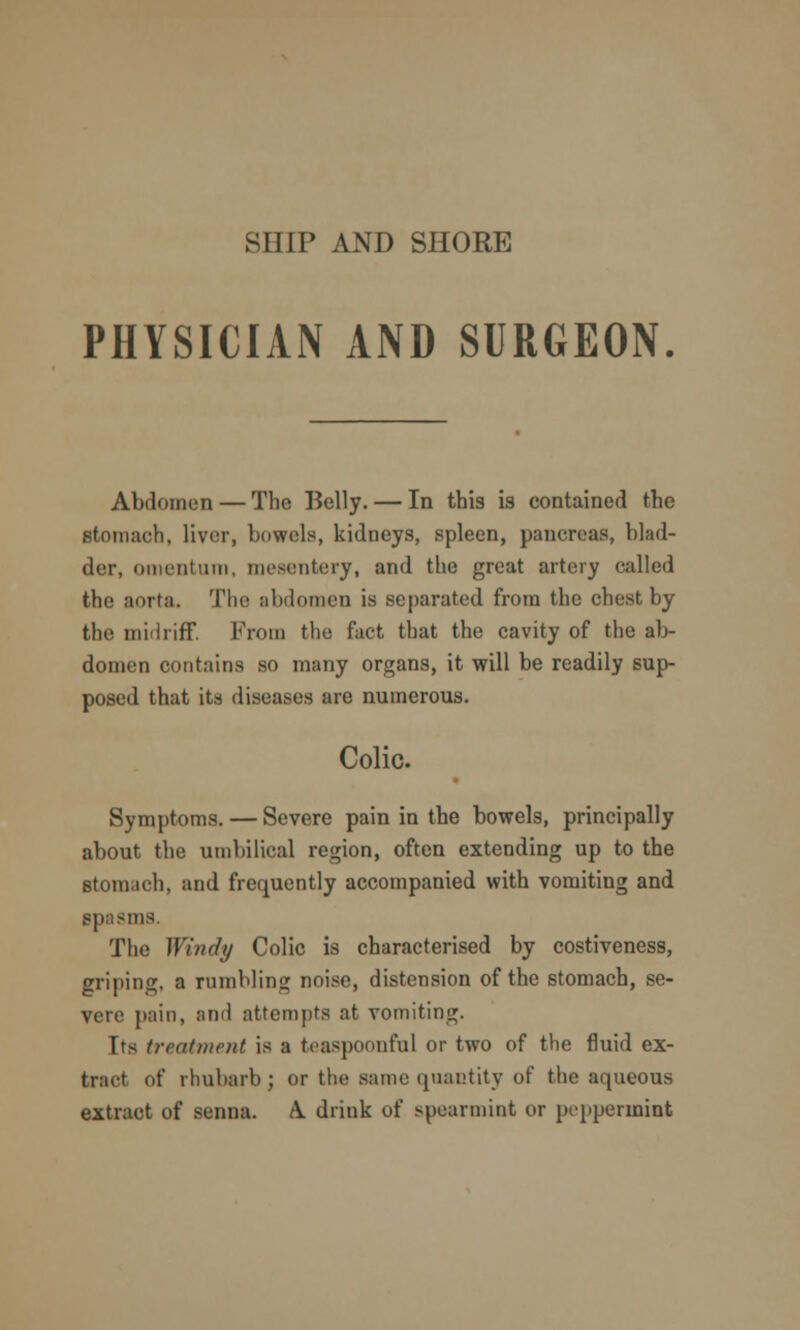 SHIP AND SHORE PHYSICIAN AND SURGEON. Abdomen — The Kelly. — In this is contained the stomach, liver, bowels, kidneys, spleen, pancreas, blad- der, omentum, mesentery, and the great artery called the aorta. The abdomen is separated from the chest by the midriff. From the fact tbat the cavity of the ab- domen contains so many organs, it will be readily sup- posed that its diseases are numerous. Colic. Symptoms. — Severe pain in the bowels, principally about the umbilical region, often extending up to the stomach, and frequently accompanied with vomiting and spasms. The Windy Colic is characterised by costiveness, griping, a rumbling noise, distension of the stomach, se- vere pain, and attempts at vomiting. Its treatment is a teaspoonfnl or two of the fluid ex- tract of rhubarb; or the same quantity of the aqueous extract of senna. A. drink of spearmint or peppermint