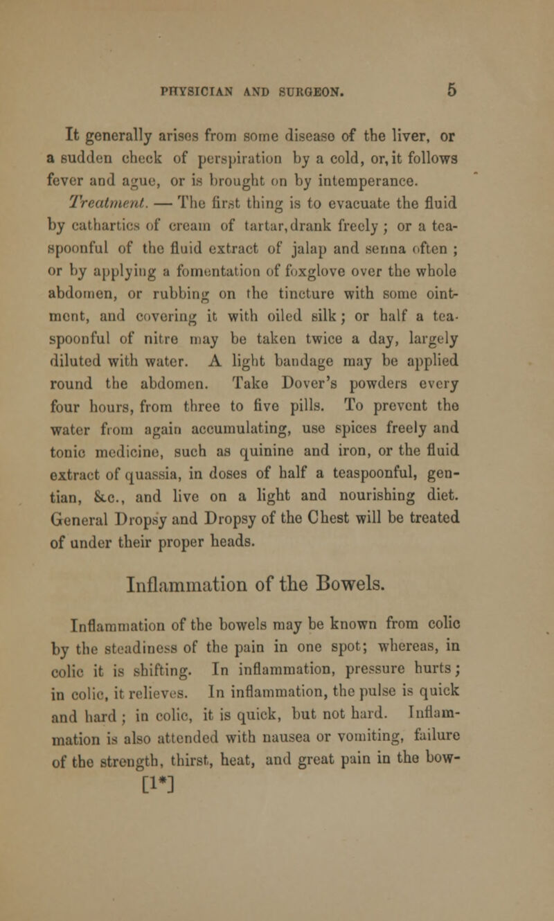 It generally arises from some diseaso of the liver, or a sudden check of perspiration by a cold, or,it follows fever and ague, or is brought on by intemperance. Treatment. — The first tiling is to evacuate the fluid by cathartics of cream of tartar,drank freely; or a tea- spoonful of the fluid extract of jalap and senna often ; or by applying a fomentation of foxglove over the whole abdomen, or rubbing on the tincture with some ointr merit, and covering it with oiled silk; or half a tea- spoonful of nitre may be taken twice a day, largely diluted with water. A light bandage may be applied round the abdomen. Take Dover's powders every four hours, from three to five pills. To prevent the water from again accumulating, use spices freely and tonic medicine, such as quinine and iron, or the fluid extract of quassia, in doses of half a teaspoonful, gen- tian, &.c, and live on a light and nourishing diet. General Dropsy and Dropsy of the Chest will be treated of under their proper heads. Inflammation of the Bowels. Inflammation of the bowels may be known from colic by the steadiness of the pain in one spot; whereas, in colic it is shifting. In inflammation, pressure hurts; in colic, it relieves. In inflammation, the pulse is quick and hard ; in colic, it is quick, but not hard. Inflam- mation is also attended with nausea or vomiting, failure of the strength, thirst, heat, and great puin in the bow- [1*]