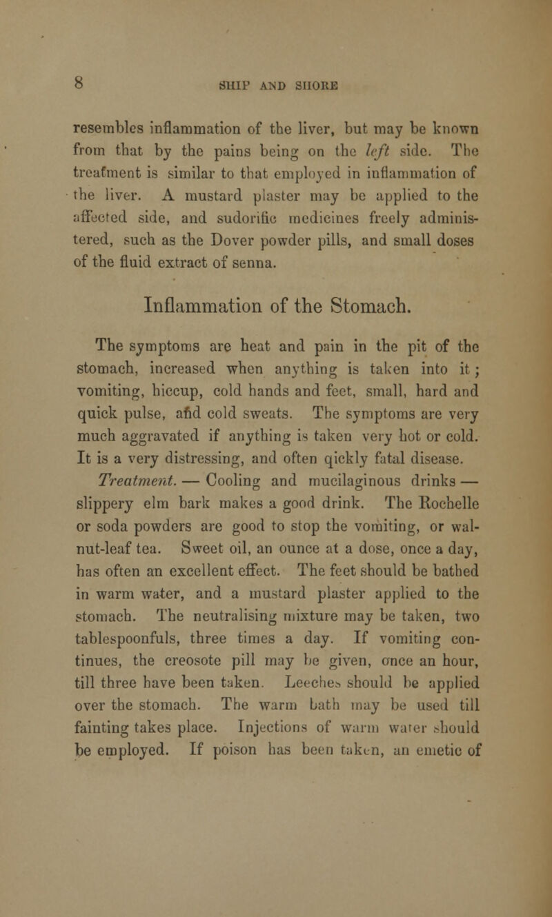 resembles inflammation of the liver, but may be known from that by the pains being on the left side. The treatment is similar to that employed in inflammation of the liver. A mustard plaster may be applied to the affected side, and sudorific medicines freely adminis- tered, such as the Dover powder pills, and small doses of the fluid extract of senna. Inflammation of the Stomach. The symptoms are heat and pain in the pit of the stomach, increased when anything is taken into it ; vomiting, hiccup, cold hands and feet, small, hard and quick pulse, and cold sweats. The symptoms are very much aggravated if anything is taken very hot or cold. It is a very distressing, and often qickly fatal disease. Treatment. — Cooling and mucilaginous drinks — slippery elm bark makes a good drink. The Rochelle or soda powders are good to stop the vomiting, or wal- nut-leaf tea. Sweet oil, an ounce at a dose, once a day, has often an excellent effect. The feet should be bathed in warm water, and a mustard plaster applied to the stomach. The neutralising mixture may be taken, two tablespoonfuls, three times a day. If vomiting con- tinues, the creosote pill may he given, once an hour, till three have been taken. Lecche.s should he applied over the stomach. The warm Lath may be used till fainting takes place. Injections of warm water should be employed. If poison has been taken, an emetic of