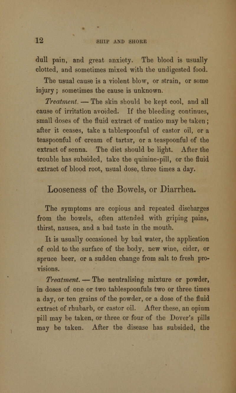 dull pain, and great anxiety. The blood is usually clotted, and sometimes mixed with the undigested food. The usual cause is a violent blow, or strain, or some injury ; sometimes the cause is unknown. Treatment. — The skin should be kept cool, and all cause of irritation avoided. If the bleeding continues, small doses of the fluid extract of matico may be taken; after it ceases, take a tablespoonful of castor oil, or a teaspoonful of cream of tartar, or a teaspoonful of the extract of senna. The diet should be light. After the trouble has subsided, take the quinine-pill, or the fluid extract of blood root, usual dose, three times a day. Looseness of the Bowels, or Diarrhea. The symptoms are copious and repeated discharges from the bowels, often attended with griping pains, thirst, nausea, and a bad taste in the mouth. It is usually occasioned by bad water, the application of cold to the surface of the body, new wine, cider, or spruce beer, or a sudden change from salt to fresh pro- visions. Treatment. — The neutralising mixture or powder, in doses of one or two tablespoonfuls two or three times a day, or ten grains of the powder, or a dose of the fluid extract of rhubarb, or castor oil. After these, an opium pill may be taken, or three or four of the Dover's pills may be taken. After the disease has subsided, the