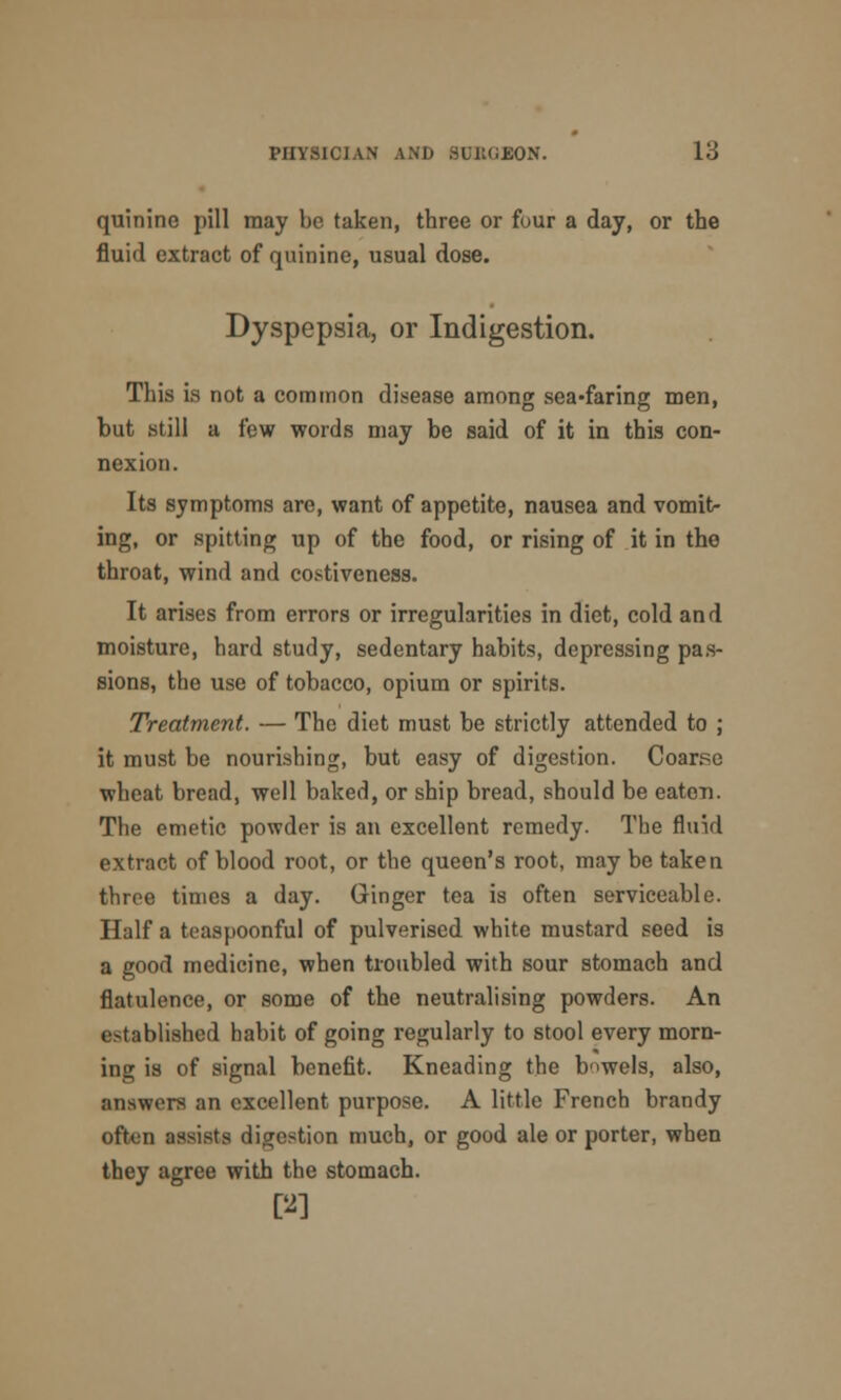 quinine pill may be taken, three or four a day, or the fluid extract of quinine, usual dose. Dyspepsia, or Indigestion. This is not a common disease among sea-faring men, but still a few words may be said of it in this con- nexion. Its symptoms are, want of appetite, nausea and vomit- ing, or spitting up of the food, or rising of it in the throat, wind and costiveness. It arises from errors or irregularities in diet, cold and moisture, hard study, sedentary habits, depressing pas- sions, the use of tobacco, opium or spirits. Treatment. — The diet must be strictly attended to ; it must be nourishing, but easy of digestion. Coarse wheat bread, well baked, or ship bread, should be eaten. The emetic powder is an excellent remedy. The fluid extract of blood root, or the queen's root, may be taken throe times a day. Ginger tea is often serviceable. Half a teaspoonful of pulverised white mustard seed is a good medicine, when troubled with sour stomach and flatulence, or some of the neutralising powders. An established habit of going regularly to stool every morn- ing is of signal benefit. Kneading the bowels, also, answers an excellent purpose. A little French brandy often assists digestion much, or good ale or porter, when they agree with the stomach. PI