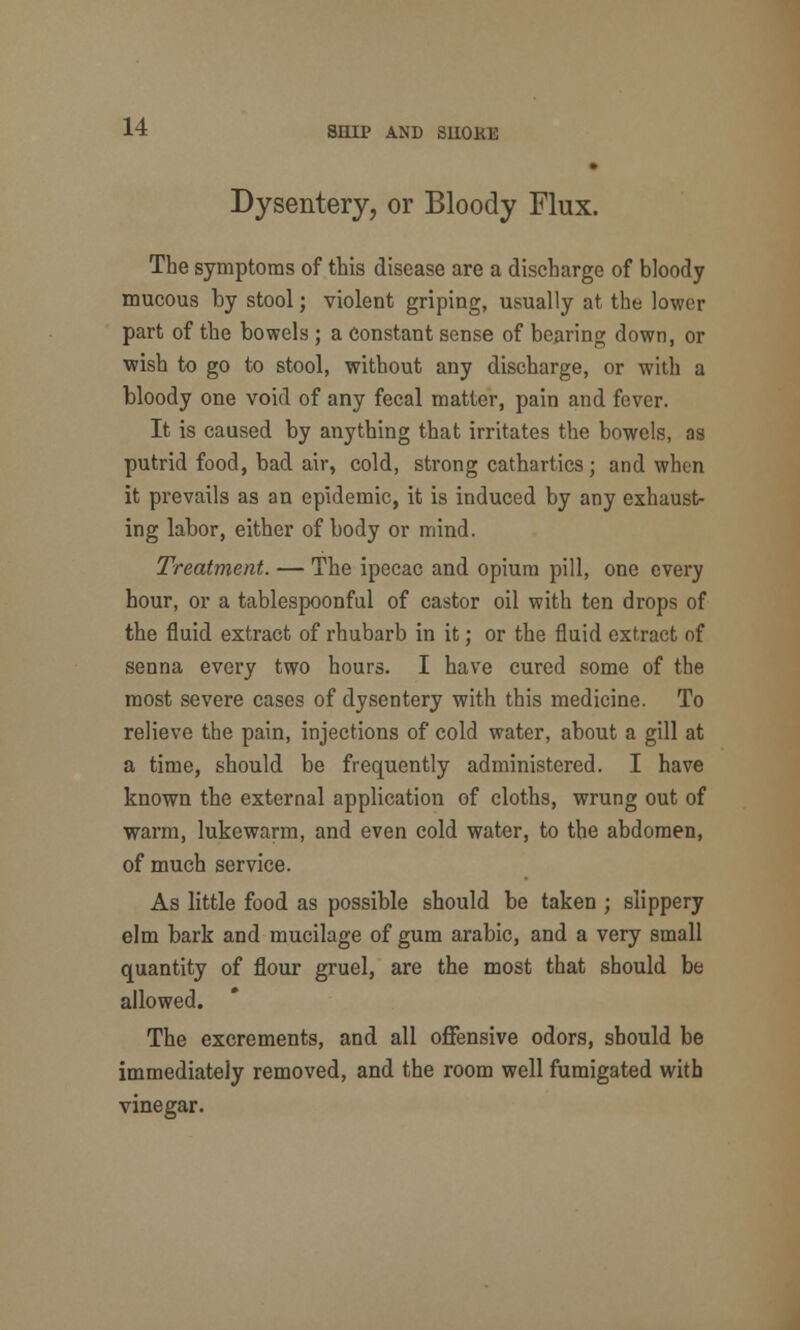 Dysentery, or Bloody Flux. The symptoms of this disease are a discharge of bloody mucous by stool; violent griping, usually at the lower part of the bowels ; a constant sense of bearing down, or wish to go to stool, without any discharge, or with a bloody one void of any fecal matter, pain and fever. It is caused by anything that irritates the bowels, as putrid food, bad air, cold, strong cathartics; and when it prevails as an epidemic, it is induced by any exhaust- ing labor, either of body or mind. Treatment. — The ipecac and opium pill, one every hour, or a tablespoonful of castor oil with ten drops of the fluid extract of rhubarb in it; or the fluid extract of senna every two hours. I have cured some of the most severe cases of dysentery with this medicine. To relieve the pain, injections of cold water, about a gill at a time, should be frequently administered. I have known the external application of cloths, wrung out of warm, lukewarm, and even cold water, to the abdomen, of much service. As little food as possible should be taken ; slippery elm bark and mucilage of gum arabic, and a very small quantity of flour gruel, are the most that should be allowed. The excrements, and all offensive odors, should be immediately removed, and the room well fumigated with vinegar.