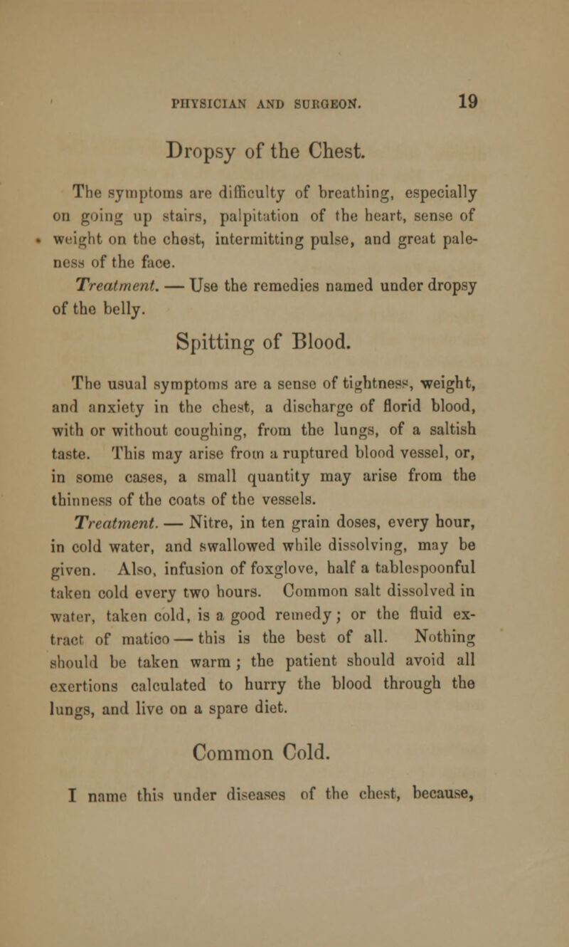 Dropsy of the Chest. The symptoms are difficulty of breathing, especially on going up stairs, palpitation of the heart, sense of weight on the chost, intermitting pulse, and great pale- >f the face. Treatment. — Use the remedies named under dropsy of the belly. Spitting of Blood. The usual symptoms are a sense of tightness, weight, and anxiety in the chest, a discharge of florid blood, with or without coughing, from the lungs, of a saltish taste. This may arise from a ruptured blood vessel, or, in some cases, a small quantity may arise from the thinness of the coats of the vessels. Treatment. — Nitre, in ten grain doses, every hour, in cold water, and swallowed while dissolving, may be given. Also, infusion of foxglove, half a tablespoonful taken cold every two hours. Common salt dissolved in water, taken cold, is a good remedy; or the fluid ex- tract of matico — this is the best of all. Nothing should be taken warm ; the patient should avoid all exertions calculated to hurry the blood through the lungs, and live on a spare diet. Common Cold. I name this under diseases of the chest, because,